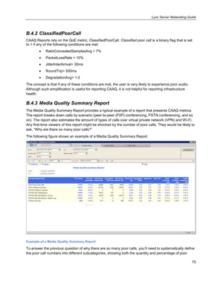 Lync Server Networking Guide
75
B.4.2 ClassifiedPoorCall
CAAQ Reports rely on the QoE metric, ClassifiedPoorCall. Classified poor call is a binary flag that is set
to 1 if any of the following conditions are met:
RatioConcealedSamplesAvg > 7%
PacketLossRate > 10%
JitterInterArrival> 30ms
RoundTrip> 500ms
DegradationAvg> 1.0
The concept is that if any of these conditions are met, the user is very likely to experience poor audio.
Although such simplification is useful for reporting CAAQ, it is not helpful for reporting infrastructure
health.
B.4.3 Media Quality Summary Report
The Media Quality Summary Report provides a typical example of a report that presents CAAQ metrics.
The report breaks down calls by scenario (peer-to-peer (P2P) conferencing, PSTN conferencing, and so
on). The report also estimates the amount of types of calls over virtual private network (VPN) and Wi-Fi.
Any first-time viewers of this report might be shocked by the number of poor calls. They would be likely to
ask, ―Why are there so many poor calls?‖
The following figure shows an example of a Media Quality Summary Report.
Example of a Media Quality Summary Report
To answer the previous question of why there are so many poor calls, you’ll need to systematically define
the poor call numbers into different subcategories, showing both the quantity and percentage of poor
 
