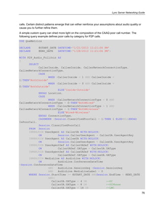 Lync Server Networking Guide
76
calls. Certain distinct patterns emerge that can either reinforce your assumptions about audio quality or
cause you to further refine them.
A simple custom query can shed more light on the composition of the CAAQ poor call number. The
following query example defines poor calls by category for P2P calls.
USE QoeMetrics
DECLARE @START_DATE DATETIME='1/21/2013 11:21:06 PM'
DECLARE @END_DATE DATETIME='1/28/2013 11:21:06 PM';
WITH P2P_Audio_FullJoin AS
(
SELECT
CallerInside, CalleeInside, CallerNetworkConnectionType,
CalleeNetworkConnectionType,
CASE
WHEN (CallerInside = 1 AND CalleeInside =
1)THEN'BothInside'
WHEN (CallerInside = 0 AND CalleeInside =
0)THEN'BothOutside'
ELSE'Inside-Outside'
ENDAS Location,
CASE
WHEN (CallerNetworkConnectionType = 0 AND
CalleeNetworkConnectionType = 0)THEN'BothWired'
WHEN (CallerNetworkConnectionType = 1 AND
CalleeNetworkConnectionType = 1)THEN'BothWireless'
ELSE'Wired-Wireless'
ENDAS ConnectionType,
CASEWHEN (Session.ClassifiedPoorCall = 1)THEN 1 ELSENULLENDAS
IsPoorCall,
Session.ClassifiedPoorCall
FROM Session
INNERJOIN UserAgent AS CallerUA WITH(NOLOCK)
ON Session.CallerUserAgent = CallerUA.UserAgentKey
INNERJOIN UserAgent AS CalleeUA WITH(NOLOCK)
ON Session.CalleeUserAgent = CalleeUA.UserAgentKey
INNERJOIN UserAgentDef AS CallerUADef WITH(NOLOCK)
ON CallerUADef.UAType = CallerUA.UAType
INNERJOIN UserAgentDef AS CalleeUADef WITH(NOLOCK)
ON CalleeUADef.UAType = CalleeUA.UAType
INNERJOIN MediaLine AS AudioLine WITH(NOLOCK)
ON AudioLine.ConferenceDateTime
=Session.ConferenceDateTime
AND AudioLine.SessionSeq =Session.SessionSeq
AND AudioLine.MediaLineLabel = 0
WHERE Session.StartTime >= @START_DATE ANDSession.EndTime < @END_DATE
AND(
CallerUA.UAType = 4 OR --OC
CallerUA.UAType = 8 OR --OCPhone
CallerUA.UAType = 16 OR --LMC
 