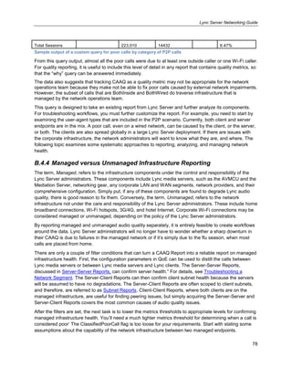 Lync Server Networking Guide
78
Total Sessions 223,010 14432 6.47%
Sample output of a custom query for poor calls by category of P2P calls
From this query output, almost all the poor calls were due to at least one outside caller or one Wi-Fi caller.
For quality reporting, it is useful to include this level of detail in any report that contains quality metrics, so
that the ―why‖ query can be answered immediately.
The data also suggests that tracking CAAQ as a quality metric may not be appropriate for the network
operations team because they make not be able to fix poor calls caused by external network impairments.
However, the subset of calls that are BothInside and BothWired do traverse infrastructure that is
managed by the network operations team.
This query is designed to take an existing report from Lync Server and further analyze its components.
For troubleshooting workflows, you must further customize the report. For example, you need to start by
examining the user-agent types that are included in the P2P scenario. Currently, both client and server
endpoints are in the mix. A poor call, even on a wired network, can be caused by the client, or the server,
or both. The clients are also spread globally in a large Lync Server deployment. If there are issues with
the corporate infrastructure, the network administrators will want to know what they are, and where. The
following topic examines some systematic approaches to reporting, analyzing, and managing network
health.
B.4.4 Managed versus Unmanaged Infrastructure Reporting
The term, Managed, refers to the infrastructure components under the control and responsibility of the
Lync Server administrators. These components include Lync media servers, such as the AVMCU and the
Mediation Server, networking gear, any corporate LAN and WAN segments, network providers, and their
comprehensive configuration. Simply put, if any of these components are found to degrade Lync audio
quality, there is good reason to fix them. Conversely, the term, Unmanaged, refers to the network
infrastructure not under the care and responsibility of the Lync Server administrators. These include home
broadband connections, Wi-Fi hotspots, 3G/4G, and hotel Internet. Corporate Wi-Fi connections may be
considered managed or unmanaged, depending on the policy of the Lync Server administrators.
By reporting managed and unmanaged audio quality separately, it is entirely feasible to create workflows
around the data. Lync Server administrators will no longer have to wonder whether a sharp downturn in
their CAAQ is due to failures in the managed network or if it’s simply due to the flu season, when most
calls are placed from home.
There are only a couple of filter conditions that can turn a CAAQ Report into a reliable report on managed
infrastructure health. First, the configuration parameters in QoE can be used to distill the calls between
Lync media servers or between Lync media servers and Lync clients. The Server-Server Reports,
discussed in Server-Server Reports, can confirm server health.‖ For details, see Troubleshooting a
Network Segment. The Server-Client Reports can then confirm client subnet health because the servers
will be assumed to have no degradations. The Server-Client Reports are often scoped to client subnets,
and therefore, are referred to as Subnet Reports. Client-Client Reports, where both clients are on the
managed infrastructure, are useful for finding peering issues, but simply acquiring the Server-Server and
Server-Client Reports covers the most common causes of audio quality issues.
After the filters are set, the next task is to lower the metrics thresholds to appropriate levels for confirming
managed infrastructure health. You’ll need a much tighter metrics threshold for determining when a call is
considered poor’ The ClassifiedPoorCall flag is too loose for your requirements. Start with stating some
assumptions about the capability of the network infrastructure between two managed endpoints.
 