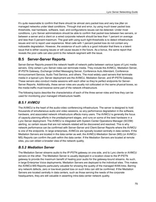 Lync Server Networking Guide
79
It’s quite reasonable to confirm that there should be almost zero packet loss and very low jitter on
managed networks under ideal conditions. Through trial and error, by using much lower packet loss
thresholds, real hardware, software, load, and configurations issues can be detected. Under most
conditions, Lync Server administrators should be able to confirm that packet loss between two servers, or
between a server and a client on a wired corporate network should be less than 1 percent on average
and less than 5 percent maximum. The goal with using such tight thresholds is to detect infrastructure
issues and not to report user experience. Most calls with 1 percent packet loss do not contain any
noticeable degradation. However, the existence of such calls is a good indicator that there is a latent
issue that is either causing issues or will cause issues in the future. As a bonus, the same report that
reveals the poor calls can also point to the network segment with the issue.
B.5 Server-Server Reports
Server-Server Reports present the network health of network paths between various types of Lync media
servers. Only certain Lync Server roles can terminate media. They include the AVMCU, Mediation Server,
IP-PSTN Gateway, Exchange Unified Messaging Server, Conference Auto Attendant, Conference
Announcement Service, Audio Test Service, and others. The most widely used servers that terminate
media in a typical Lync Server deployment are the AVMCU, Mediation Server, and IP-PSTN Gateway.
These servers also conduct media sessions with each other so they’re perfect endpoints for Server-
Server Reports. Additionally, these server roles are usually not collocated on the same physical boxes, so
the media traffic must traverse some part of the network infrastructure.
The following topics describe the characteristics of each of the three server roles and how they can be
used for monitoring your managed infrastructure health.
B.5.1 AVMCU
The AVMCU is the heart of the audio-video conferencing infrastructure. The server is designed to hold
thousands of simultaneous audio and video sessions, so any performance degradation in the software,
hardware, and associated network infrastructure affects many users. The AVMCU is generally the focus
of capacity planning efforts in the predeployment stages, and runs on some of the best hardware in a
Lync Server deployment. The AVMCU is integrated with System Center Operations Manager (SCOM)
alerting, so certain issues that are not network-related will be discovered and resolved. This is why
network performance can be confirmed with Server-Server and Client-Server Reports where the AVMCU
is one of the endpoints. In large enterprises, AVMCUs are typically located centrally in data centers. If the
Mediation Servers are located in the data center as well, the AVMCU-Mediation Server (MS) (or AVMCU-
MS) Reports can confirm the path within the data center. If the Mediation Servers are located at remote
sites, you can obtain a broader view of the network quality.
B.5.2 Mediation Server
The Mediation Server streams audio to the IP-PSTN gateway on one side, and to Lync clients or AVMCU
servers on the other. The Mediation Server is usually deployed in a location close to the IP-PSTN
gateway to provide the maximum benefit of healing poor audio for the gateway-bound streams. As such,
in large Enterprise Voice deployments, Mediation Servers are deployed to the individual sites. This makes
the AVMCU-MS Reports particularly valuable for showing the quality of the managed WAN links. Barring
any network defects, zero or low-level packet loss on such links can still be confirmed. If the Mediation
Servers are located centrally in data centers, such as those serving the needs of the corporate
headquarters, they are still valuable in asserting intra-data center network quality.
 