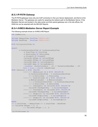 Lync Server Networking Guide
80
B.5.3 IP-PSTN Gateway
The IP-PSTN gateways have only one VoIP connection in the Lync Server deployment, and that is to the
Mediation Server. The gateways are useful for asserting the network path to the Mediation Server. If the
Mediation Servers are located in the data center and their paired gateways are in the site offices, the
WAN link can be asserted with the MS-GW Reports.
B.5.4 AVMCU-Mediation Server Report Example
The following example shows an AVMCU-MS Report.
USE QoEMetrics;
DECLARE @beginTime DateTime='2013-1-14';
DECLARE @endTime DateTime='2013-1-15';
WITH FullLyncJoinView AS
(
SELECT
s.ConferenceDateTime AS ConferenceDateTime
,s.StartTime AS StartTime
,s.SessionSeq AS SessionSeq
,a.StreamID AS StreamID
,CallerUA.UAType AS CallerUAType
,CalleeUA.UAType AS CalleeUAType
,CallerEP.Name AS CallerEndpoint
,CalleeEP.Name AS CalleeEndpoint
,(casewhen (PacketLossRate > .01 OR PacketLossRateMax > .05)
then 1 elsenullend)AS IsBadStream
FROM [Session] s WITH (NOLOCK)
INNERJOIN [MediaLine] AS m WITH (NOLOCK)ON
m.ConferenceDateTime = s.ConferenceDateTime
AND m.SessionSeq = s.SessionSeq
INNERJOIN [AudioStream] AS a WITH (NOLOCK)ON
a.MediaLineLabel = m.MediaLineLabel
and a.ConferenceDateTime = m.ConferenceDateTime
and a.SessionSeq = m.SessionSeq
INNERJOIN [UserAgent] AS CallerUA WITH (NOLOCK)ON
CallerUA.UserAgentKey = s.CallerUserAgent
INNERJOIN [UserAgent] AS CalleeUA WITH (NOLOCK)ON
CalleeUA.UserAgentKey = s.CalleeUserAgent
INNERJOIN [Endpoint] AS CallerEP WITH (NOLOCK)ON
CallerEP.EndpointKey = s.CallerEndpoint
INNERJOIN [Endpoint] AS CalleeEP WITH (NOLOCK)ON
CalleeEP.EndpointKey = s.CalleeEndpoint
WHERE
AND s.StartTime >=(@beginTime)AND s.StartTime <(@endTime)
and CallerUA.UAType in(1, 2)
and CalleeUA.UAType in(1, 2)
)
,AllVOIPStreams AS
 