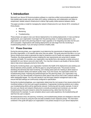 Lync Server Networking Guide
1
1. Introduction
Microsoft Lync Server 2013communications software is a real-time unified communications application
that enables peer-to-peer audio and video (A/V) calling, conferencing, and collaboration and relies on
anoptimized, reliable network infrastructure to deliver high-quality media sessions between clients.
This paper provides a model for managing the network infrastructure for Lync Server 2013, consisting of
three phases:
Planning
Monitoring
Troubleshooting
These phases can apply to new Lync Server deployments or to existing deployments. In new LyncServer
deployments, your organization must begin from the planning phase. In existing deployments, your
organization can start at the planning phase for major upgrades or for integrating new sites into the Lync
2013 ecosystem. Organizations with existing deployments can also begin from the monitoring or
troubleshooting phases, if you are trying to achieve a healthy state.
1.1 Phase Overview
During the planning phase, your organization must determine the requirements of deployment either for
the entire organization, or for specific sites when they are added. This guide assumes that little or no Lync
Server infrastructure exists to generate the data for projections and for health and capacity assessments.
Therefore, this phase generally involves modeling the user requirements and using tools to assess
capacity and health. For example, your organization may decide that a site requires a certain amount of
bandwidth for Lync Server voice and video traffic. You may then choose to use Quality of Service (QoS)
data to help ensure adequate priority for this traffic.
During the monitoring phase, your organization maintains the health of the deployment,uses existing Lync
Server telemetry where possible, and fills the gaps by using third-party tools. The process involves
identifying the elements that need monitoring, and creating action plans for reacting to alerts based on
key health indicators (KHIs) and network quality views. If you find issues, the organization enters the
troubleshooting phase. Following the earlierexample from the planning phase, your organization may
decide to use Lync ServerQuality of Experience (QoE) data to help ensure that a site’s network health is
within designated targets. You may also decide to use third-party network management tools to help
ensure that QoS settings are continuously configured to specification.
During the troubleshootingphase, your organization determines the root causes of any issues arising from
monitored entities or from end-user support escalations. If appropriate monitoring solutions are in place,
your troubleshooting efforts will be significantly reduced. Continuing with the earlier example, if most of
the core Lync Server and network infrastructure is correctly provisioned and monitored, you can start
troubleshooting at the point closest to where the issueisoccurring, rather than from the core
infrastructure.For example, if a user complains about a poor audio experience, the troubleshooting will
start from the user’s endpoint.
As thesescenarios show, the planning, monitoring, and troubleshooting phases are strategies to deal with
the same set of issues by using the tools and data available at each respective phase. The information
contained in this guide will apply to an organization in any phase orscope of a Lync Server deployment.
 