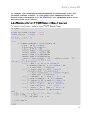 Lync Server Networking Guide
83
and User Agent Types, as well as for IP and subnet addresses, you can remap them to any of these
configuration parameters, as needed. The Subnet Reports (query) does exactly that—calls are
normalized to the subnet by location. In fact, the other endpoint is not even exposed, because you only
need to focus on the subnet in question.
B.5.5 Mediation Server-IP PSTN Gateway Report Example
The following example shows a Mediation Server-IP PSTN Gateway Report.
USE QoEMetrics;
DECLARE @beginTime DateTime=‘1-1-2013';
DECLARE @endTime DateTime='2-1-2013';
WITH FullLyncJoinView AS
(
SELECT
s.ConferenceDateTime AS ConferenceDateTime
,s.StartTime AS StartTime
,s.SessionSeq AS SessionSeq
,a.StreamID AS StreamID
,CallerUA.UAType AS CallerUAType
,CalleeUA.UAType AS CalleeUAType
,CallerEP.Name AS CallerEndpoint
,CalleeEP.Name AS CalleeEndpoint
,(casewhen (PacketLossRate > .01 OR PacketLossRateMax > .05)
then 1 elsenullend)AS IsBadStream
FROM [Session] s WITH (NOLOCK)
INNERJOIN [MediaLine] AS m WITH (NOLOCK)ON
m.ConferenceDateTime = s.ConferenceDateTime
AND m.SessionSeq = s.SessionSeq
INNERJOIN [AudioStream] AS a WITH (NOLOCK)ON
a.MediaLineLabel = m.MediaLineLabel
and a.ConferenceDateTime = m.ConferenceDateTime
and a.SessionSeq = m.SessionSeq
INNERJOIN [UserAgent] AS CallerUA WITH (NOLOCK)ON
CallerUA.UserAgentKey = s.CallerUserAgent
INNERJOIN [UserAgent] AS CalleeUA WITH (NOLOCK)ON
CalleeUA.UserAgentKey = s.CalleeUserAgent
INNERJOIN [Endpoint] AS CallerEP WITH (NOLOCK)ON
CallerEP.EndpointKey = s.CallerEndpoint
INNERJOIN [Endpoint] AS CalleeEP WITH (NOLOCK)ON
CalleeEP.EndpointKey = s.CalleeEndpoint
WHERE
AND s.StartTime >=(@beginTime)AND s.StartTime <(@endTime)
and CallerUA.UAType in(1, 32769)
and CalleeUA.UAType in(1, 32769)
)
,AllVOIPStreams AS
(
SELECT
 