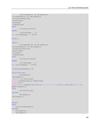 Lync Server Networking Guide
84
CallerEndpoint AS MS_Endpoint
,CalleeEndpoint AS GW_Endpoint
,ConferenceDateTime
,SessionSeq
,StreamID
,IsBadStream
FROM
FullLyncJoinView
WHERE
CallerUAType in(1)
AND CalleeUAType in(32769)
UNIONALL
SELECT
CalleeEndpoint AS MS_Endpoint
,CallerEndpoint as GW_Endpoint
,ConferenceDateTime
,SessionSeq
,StreamID
,IsBadStream
FROM
FullLyncJoinView
WHERE
CalleeUAType in(1)
AND CallerUAType in(32769)
)
,PoorStreamsSummary AS
(
SELECTDISTINCT
MS_Endpoint
,GW_Endpoint
,count(*)as AllStreams
,count(IsBadStream)as BadStreams
,cast(100.0
*cast(count(IsBadStream)asfloat)/cast(count(*)asfloat)asdecimal(4, 1))as
BadStreamsRatio
FROM
AllVOIPStreams
GROUPBY
MS_Endpoint
,GW_Endpoint
)
SELECT*
FROM
PoorStreamsSummary
ORDERBY
MS_Endpoint,
GW_Endpoint
 