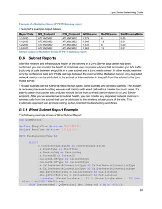 Lync Server Networking Guide
85
Example of a Mediation Server-IP PSTN Gateway report
The report’s example output follows.
ReportDate MS_Endpoint GW_Endpoint AllStreams BadStreams BadStreamsRatio
1/1/2013 ATLYNCMS2 ATLYNCMS2 1,279 6 0.00
1/1/2013 ATLYNCMS2 ATLYNCMS2 1,046 13 0.01
1/2/2013 ATLYNCMS2 ATLYNCMS2 1,340 6 0.00
1/2/2013 ATLYNCMS2 ATLYNCMS2 1,963 10 0.01
Sample output of Mediation Server-IP PSTN Gateway report
B.6 Subnet Reports
After the network and infrastructure health of the servers in a Lync Server data center has been
confirmed, you can monitor the health of individual user corporate subnets that terminate Lync A/V traffic.
Look only at calls between endpoints in a user subnet and a Lync media server. In other words, examine
only the conference calls and PSTN call logs between the client and the Mediation Server. Any degraded
network metrics can be attributed to the subnet or intermediaries in the path from the subnet to the Lync
media server.
The user subnets can be further divided into two types: wired subnets and wireless subnets. The division
is necessary because bundling wireless call metrics with wired call metrics creates too much noise. It’s
easy to assert that packet loss and jitter should be low from a wired client endpoint to a Lync Server
endpoint. After you’ve asserted wired subnet health, you can monitor any degraded network metrics in
wireless calls from the subnet that can be attributed to the wireless infrastructure of the site. This
systematic approach can produce strong, action-oriented troubleshooting workflows.
B.6.1 Wired Subnet Report Example
The following example shows a Wired Subnet Report.
USE QoEMetrics;
declare @beginTime datetime='2/1/2013';
declare @endTime datetime='1/1/2013';
WITH FullLyncJoinView AS
(
SELECT
s.ConferenceDateTime as ConferenceDateTime
,s.StartTime as StartTime
,s.SessionSeq as SessionSeq
,a.StreamID as StreamID
,CallerUA.UAType AS CallerUAType
,CalleeUA.UAType AS CalleeUAType
,m.CallerNetworkConnectionType AS CallerNetworkConnectionType
,m.CalleeNetworkConnectionType AS CalleeNetworkConnectionType
,dbo.pIPIntToString(m.CallerSubnet)AS CallerSubnet
,dbo.pIPIntToString(m.CalleeSubnet)AS CalleeSubnet
,(casewhen (PacketLossRate > .01 OR PacketLossRateMax > .05)then
1 elsenullend)AS IsBadStream
FROM [servername].[QoEMetrics].dbo.[Session] s WITH (NOLOCK)
 