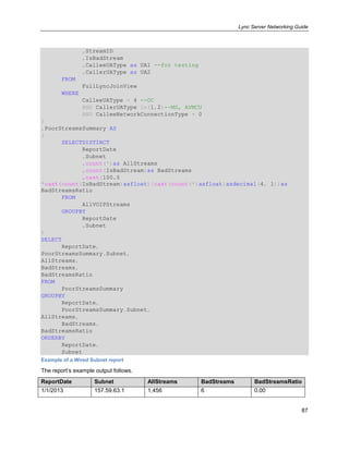 Lync Server Networking Guide
87
,StreamID
,IsBadStream
,CalleeUAType as UA1 --for testing
,CallerUAType as UA2
FROM
FullLyncJoinView
WHERE
CalleeUAType = 4 --OC
AND CallerUAType in(1,2)--MS, AVMCU
AND CalleeNetworkConnectionType = 0
)
,PoorStreamsSummary AS
(
SELECTDISTINCT
ReportDate
,Subnet
,count(*)as AllStreams
,count(IsBadStream)as BadStreams
,cast(100.0
*cast(count(IsBadStream)asfloat)/cast(count(*)asfloat)asdecimal(4, 1))as
BadStreamsRatio
FROM
AllVOIPStreams
GROUPBY
ReportDate
,Subnet
)
SELECT
ReportDate,
PoorStreamsSummary.Subnet,
AllStreams,
BadStreams,
BadStreamsRatio
FROM
PoorStreamsSummary
GROUPBY
ReportDate,
PoorStreamsSummary.Subnet,
AllStreams,
BadStreams,
BadStreamsRatio
ORDERBY
ReportDate,
Subnet
Example of a Wired Subnet report
The report’s example output follows.
ReportDate Subnet AllStreams BadStreams BadStreamsRatio
1/1/2013 157.59.63.1 1,456 6 0.00
 