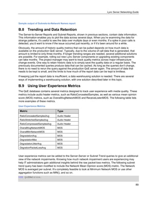Lync Server Networking Guide
89
Sample output of Subnets-to-Network Names report
B.8 Trending and Data Retention
The Server-to-Server Reports and Subnet Reports, shown in previous sections, contain date information.
This information enables you to plot the data across several days. When you’re examining the data for
strange patterns, it’s useful to see the data over multiple days or even months. If a spike in poor calls is
detected, you’d want to know if the issue occurred just recently, or if it’s been around for a while.
Obviously, the amount of historic quality metrics that can be pulled depends on how much data is
available on the production QoE server. Typically, due to the volume of call data that is generated, that
amount is limited to only three months. If longer trending ranges are needed, several additional solutions
are possible. For example, rolling out new Lync Server components or upgrading existing components
can take months. The project manager may want to track quality metrics across major infrastructure
change events. One way to retain historic data is to simply save the quality data on a regular basis. The
previously documented queries produce data that can be cached. As long as the queries don’t change,
there is no need to rerun the query against the production QoE server again. The amount of data that
needs to be kept is small, and the limits to how much of the report data can be kept is limitless.
If keeping just the report data is insufficient, a data warehousing solution is needed. There are several
ways of implementing a warehousing solution, with one solution described later in this topic.
B.9 Using User Experience Metrics
The QoE database contains several metrics designed to track user experience with media quality. These
metrics include audio healer metrics, such as RatioConcealedSamples, as well as various mean opinion
score (MOS) metrics, such as OverallAvgNetworkMOS and ReceiveListenMOS. The following table lists
more examples of these metrics.
User Experience Metrics
Metric Type
RatioConcealedSamplesAvg Audio Healer
RatioStretchedSamplesAvg Audio Healer
RatioCompressedSamplesAvg Audio Healer
OverallAvgNetworkMOS MOS
OverallMinNetworkMOS MOS
DegradationAvg MOS
DegradationMax MOS
DegradationJitterAvg MOS
DegrationPacketLossAvg MOS
User experience metrics can be added to the Server-Server or Subnet Trend queries to give an additional
view of the network impairments. Knowing how much network impairment users are experiencing may
help IT administrators gain additional insights behind the raw packet loss metrics. The following subnet
trend query has been modified to include the Network Mean Opinion score (MOS) metric. The Network
MOS is averaged per subnet. It’s completely feasible to look at Minimum Network MOS or use other
aggregation functions such as MIN(), and so on.
USE QoEMetrics;
 