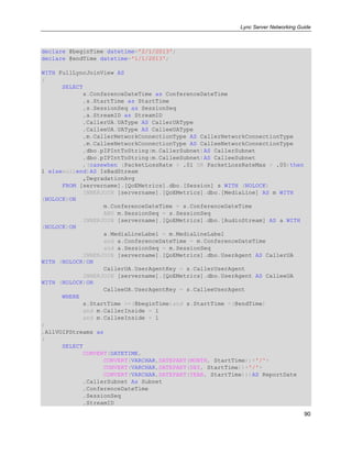 Lync Server Networking Guide
90
declare @beginTime datetime='2/1/2013';
declare @endTime datetime='1/1/2013';
WITH FullLyncJoinView AS
(
SELECT
s.ConferenceDateTime as ConferenceDateTime
,s.StartTime as StartTime
,s.SessionSeq as SessionSeq
,a.StreamID as StreamID
,CallerUA.UAType AS CallerUAType
,CalleeUA.UAType AS CalleeUAType
,m.CallerNetworkConnectionType AS CallerNetworkConnectionType
,m.CalleeNetworkConnectionType AS CalleeNetworkConnectionType
,dbo.pIPIntToString(m.CallerSubnet)AS CallerSubnet
,dbo.pIPIntToString(m.CalleeSubnet)AS CalleeSubnet
,(casewhen (PacketLossRate > .01 OR PacketLossRateMax > .05)then
1 elsenullend)AS IsBadStream
,DegradationAvg
FROM [servername].[QoEMetrics].dbo.[Session] s WITH (NOLOCK)
INNERJOIN [servername].[QoEMetrics].dbo.[MediaLine] AS m WITH
(NOLOCK)ON
m.ConferenceDateTime = s.ConferenceDateTime
AND m.SessionSeq = s.SessionSeq
INNERJOIN [servername].[QoEMetrics].dbo.[AudioStream] AS a WITH
(NOLOCK)ON
a.MediaLineLabel = m.MediaLineLabel
and a.ConferenceDateTime = m.ConferenceDateTime
and a.SessionSeq = m.SessionSeq
INNERJOIN [servername].[QoEMetrics].dbo.UserAgent AS CallerUA
WITH (NOLOCK)ON
CallerUA.UserAgentKey = s.CallerUserAgent
INNERJOIN [servername].[QoEMetrics].dbo.UserAgent AS CalleeUA
WITH (NOLOCK)ON
CalleeUA.UserAgentKey = s.CalleeUserAgent
WHERE
s.StartTime >=(@beginTime)and s.StartTime <(@endTime)
and m.CallerInside = 1
and m.CalleeInside = 1
)
,AllVOIPStreams as
(
SELECT
CONVERT(DATETIME,
CONVERT(VARCHAR,DATEPART(MONTH, StartTime))+'/'+
CONVERT(VARCHAR,DATEPART(DAY, StartTime))+'/'+
CONVERT(VARCHAR,DATEPART(YEAR, StartTime)))AS ReportDate
,CallerSubnet As Subnet
,ConferenceDateTime
,SessionSeq
,StreamID
 