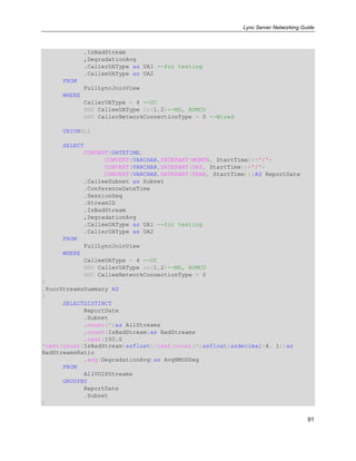 Lync Server Networking Guide
91
,IsBadStream
,DegradationAvg
,CallerUAType as UA1 --for testing
,CalleeUAType as UA2
FROM
FullLyncJoinView
WHERE
CallerUAType = 4 --OC
AND CalleeUAType in(1,2)--MS, AVMCU
AND CallerNetworkConnectionType = 0 --Wired
UNIONALL
SELECT
CONVERT(DATETIME,
CONVERT(VARCHAR,DATEPART(MONTH, StartTime))+'/'+
CONVERT(VARCHAR,DATEPART(DAY, StartTime))+'/'+
CONVERT(VARCHAR,DATEPART(YEAR, StartTime)))AS ReportDate
,CalleeSubnet as Subnet
,ConferenceDateTime
,SessionSeq
,StreamID
,IsBadStream
,DegradationAvg
,CalleeUAType as UA1 --for testing
,CallerUAType as UA2
FROM
FullLyncJoinView
WHERE
CalleeUAType = 4 --OC
AND CallerUAType in(1,2)--MS, AVMCU
AND CalleeNetworkConnectionType = 0
)
,PoorStreamsSummary AS
(
SELECTDISTINCT
ReportDate
,Subnet
,count(*)as AllStreams
,count(IsBadStream)as BadStreams
,cast(100.0
*cast(count(IsBadStream)asfloat)/cast(count(*)asfloat)asdecimal(4, 1))as
BadStreamsRatio
,avg(DegradationAvg)as AvgNMOSDeg
FROM
AllVOIPStreams
GROUPBY
ReportDate
,Subnet
)
 