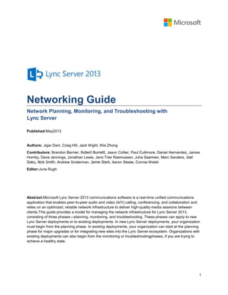 1
Networking Guide
Network Planning, Monitoring, and Troubleshooting with
Lync Server
Published:May2013
Authors: Jigar Dani, Craig Hill, Jack Wight, Wei Zhong
Contributors: Brandon Bernier, Robert Burnett, Jason Collier, Paul Cullimore, Daniel Hernandez, James
Hornby, Dave Jennings, Jonathan Lewis, Jens Trier Rasmussen, Juha Saarinen, Marc Sanders, Joel
Sisko, Nick Smith, Andrew Sniderman, Jamie Stark, Aaron Steele, Connie Welsh
Editor:June Rugh
Abstract:Microsoft Lync Server 2013 communications software is a real-time unified communications
application that enables peer-to-peer audio and video (A/V) calling, conferencing, and collaboration and
relies on an optimized, reliable network infrastructure to deliver high-quality media sessions between
clients.This guide provides a model for managing the network infrastructure for Lync Server 2013,
consisting of three phases—planning, monitoring, and troubleshooting. These phases can apply to new
Lync Server deployments or to existing deployments. In new Lync Server deployments, your organization
must begin from the planning phase. In existing deployments, your organization can start at the planning
phase for major upgrades or for integrating new sites into the Lync Server ecosystem. Organizations with
existing deployments can also begin from the monitoring or troubleshootingphases, if you are trying to
achieve a healthy state.
 