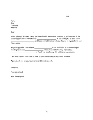 Date

Name
Title
Company
Address

Dear_____________________.

Thank you very much for taking the time to meet with me on Thursday to discuss some of the
career opportunities in the field of _____________________. It was so helpful to learn about
__________________________ and I appreciated the interest you showed in my academic and
future plans.

As you suggested, I will contact ___________________ in the next week or so and arrange a
meeting to discuss ____________________. I look forward to learning more about
____________________________. Thank you for offering this additional opportunity.

I will be in contact from time to time, to keep you posted on my career direction.

Again, thank you for your assistance and time this week.


Sincerely,

(your signature)

Your name typed




                                               10
 