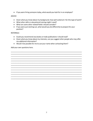 If you were hiring someone today, what would you look for in an employee?

ADVICE

      Given what you know about my background, how well suited am I for this type of work?
      What other skills or educational training might I need?
      What are some other related fields I should consider?
      If you were just starting out, what would you do differently to prepare for your
      position?

REFERRALS

      Could you recommend any books or trade publications I should read?
      Given what you know about my interests, can you suggest other people who may offer
      me additional information?
      Would it be possible for me to use your name when contacting them?

Add your own questions here.

______________________________________________________________________________
______________________________________________________________________________
______________________________________________________________________________
______________________________________________________________________________
______________________________________________________________________________
______________________________________________________________________________
______________________________________________________________________________
______________________________________________________________________________
______________________________________________________________________________
______________________________________________________________________________
______________________________________________________________________________
______________________________________________________________________________
______________________________________________________________________________




                                            7
 