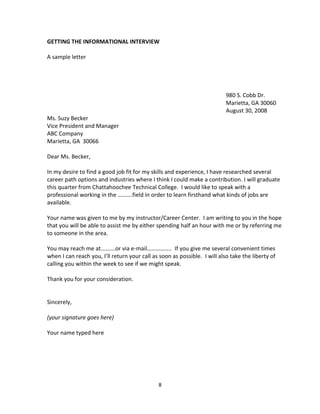 GETTING THE INFORMATIONAL INTERVIEW

A sample letter




                                                                           980 S. Cobb Dr.
                                                                           Marietta, GA 30060
                                                                           August 30, 2008
Ms. Suzy Becker
Vice President and Manager
ABC Company
Marietta, GA 30066

Dear Ms. Becker,

In my desire to find a good job fit for my skills and experience, I have researched several
career path options and industries where I think I could make a contribution. I will graduate
this quarter from Chattahoochee Technical College. I would like to speak with a
professional working in the ……….field in order to learn firsthand what kinds of jobs are
available.

Your name was given to me by my instructor/Career Center. I am writing to you in the hope
that you will be able to assist me by either spending half an hour with me or by referring me
to someone in the area.

You may reach me at……….or via e-mail…………….. If you give me several convenient times
when I can reach you, I’ll return your call as soon as possible. I will also take the liberty of
calling you within the week to see if we might speak.

Thank you for your consideration.


Sincerely,

(your signature goes here)

Your name typed here




                                              8
 