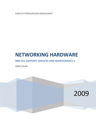  
    FAKULTI PENGURUSAN MAKLUMAT
     




    NETWORKING HARDWARE 
    IMD 251 SUPPORT SERVICES AND MAINTENANCE II 
    ISMA ISHAK 

     




                                              2009
 