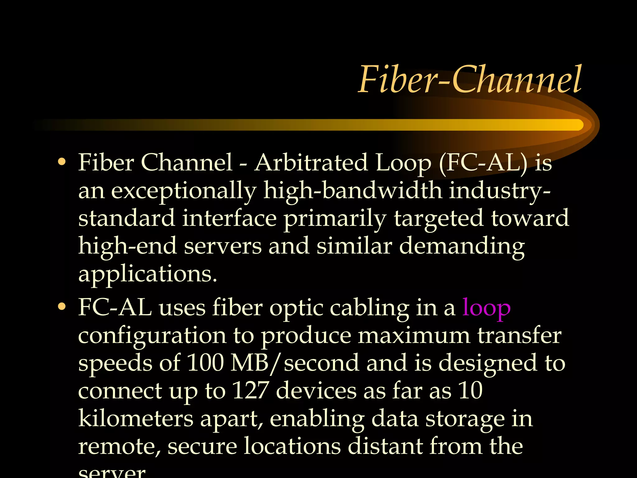 Fiber-Channel Fiber Channel - Arbitrated Loop (FC-AL) is an exceptionally high-bandwidth industry-standard interface primarily targeted toward high-end servers and similar demanding applications.  FC-AL uses fiber optic cabling in a  loop   configuration to produce maximum transfer speeds of 100 MB/second and is designed to connect up to 127 devices as far as 10 kilometers apart, enabling data storage in remote, secure locations distant from the server. 