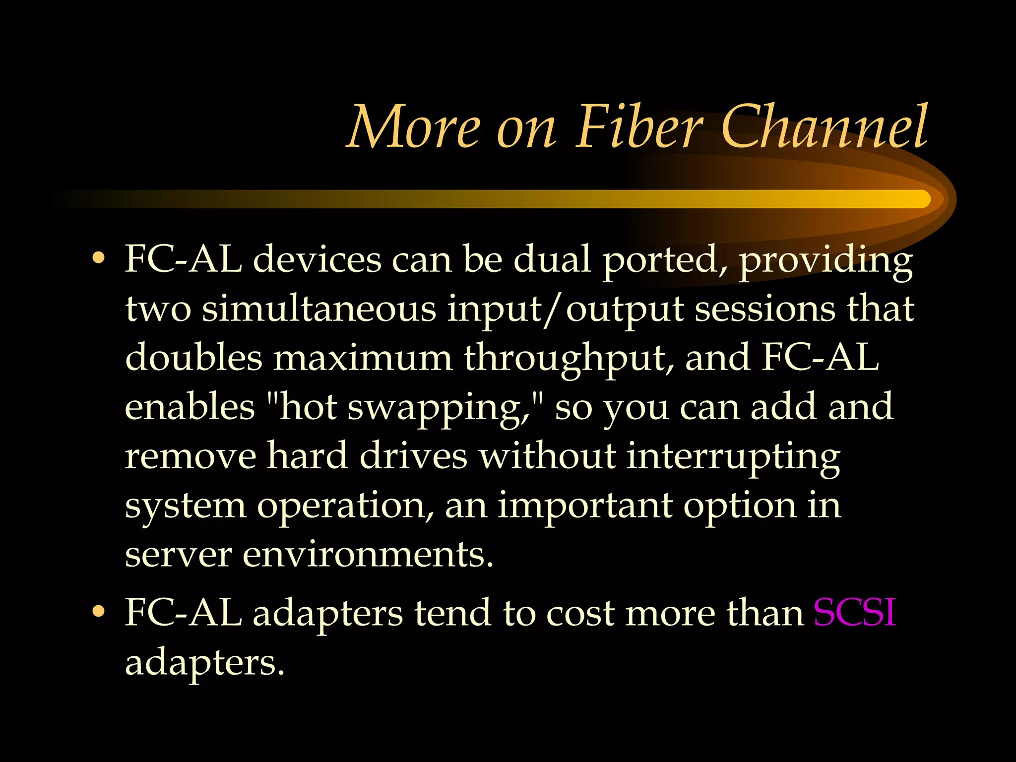 More on Fiber Channel FC-AL devices can be dual ported, providing two simultaneous input/output sessions that doubles maximum throughput, and FC-AL enables &quot;hot swapping,&quot; so you can add and remove hard drives without interrupting system operation, an important option in server environments.  FC-AL adapters tend to cost more than  SCSI  adapters.  