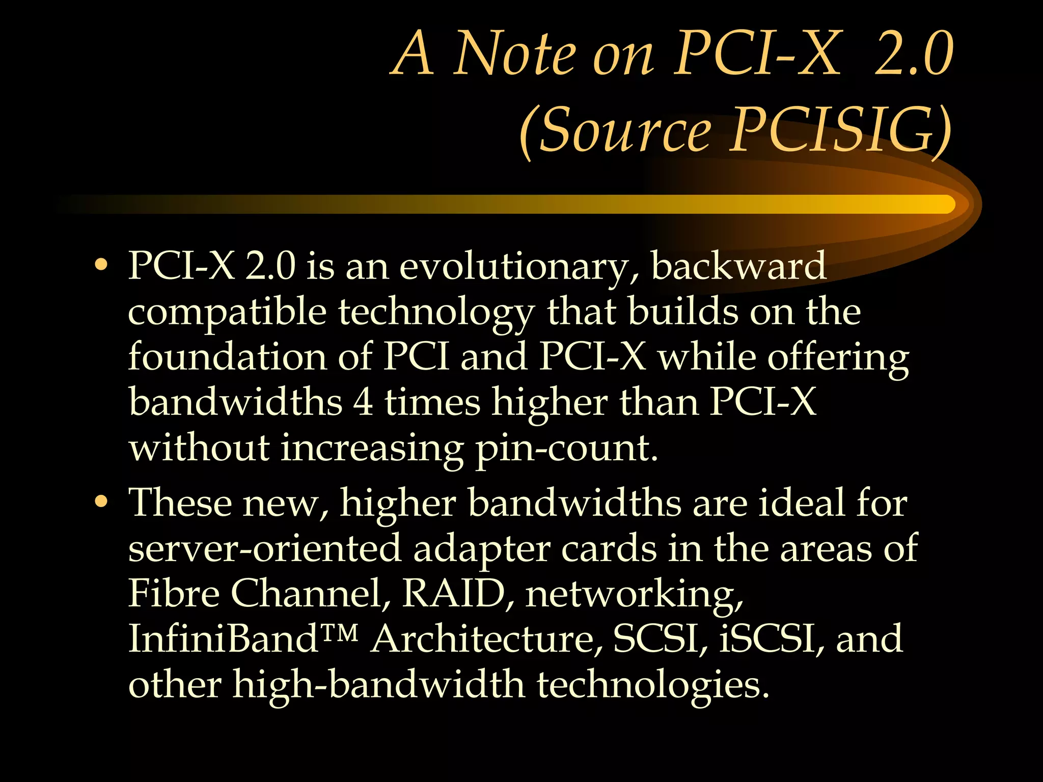 A Note on PCI-X  2.0 (Source PCISIG) PCI-X 2.0 is an evolutionary, backward compatible technology that builds on the foundation of PCI and PCI-X while offering bandwidths 4 times higher than PCI-X without increasing pin-count.  These new, higher bandwidths are ideal for server-oriented adapter cards in the areas of Fibre Channel, RAID, networking, InfiniBand™ Architecture, SCSI, iSCSI, and other high-bandwidth technologies.  