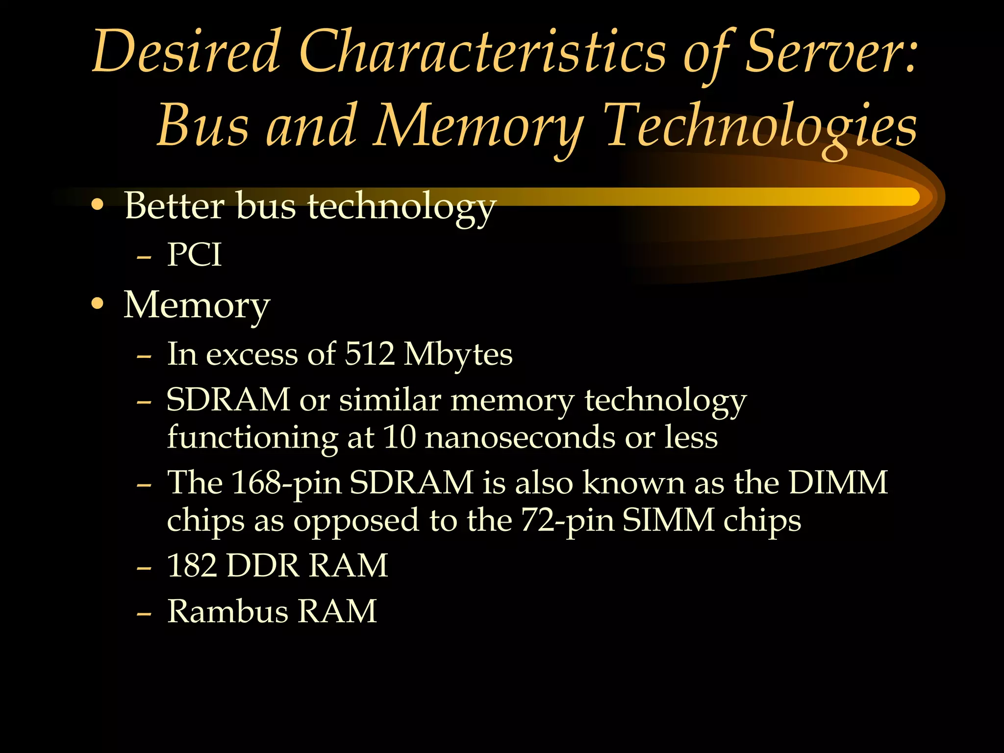 Desired Characteristics of Server: Bus and Memory Technologies Better bus technology PCI Memory In excess of 512 Mbytes SDRAM or similar memory technology functioning at 10 nanoseconds or less The 168-pin SDRAM is also known as the DIMM chips as opposed to the 72-pin SIMM chips 182 DDR RAM Rambus RAM 