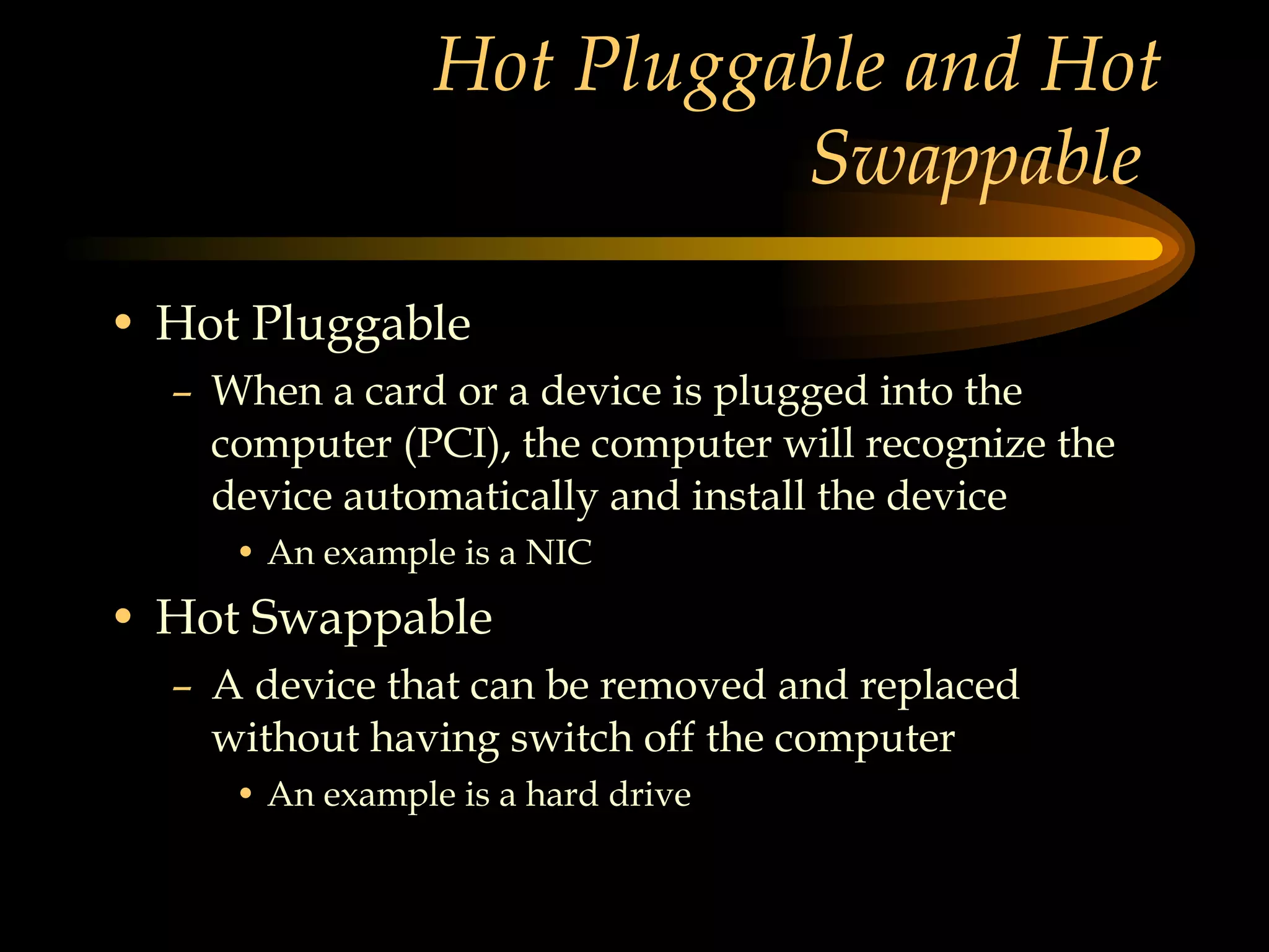 Hot Pluggable and Hot Swappable  Hot Pluggable When a card or a device is plugged into the computer (PCI), the computer will recognize the device automatically and install the device  An example is a NIC Hot Swappable A device that can be removed and replaced without having switch off the computer An example is a hard drive 