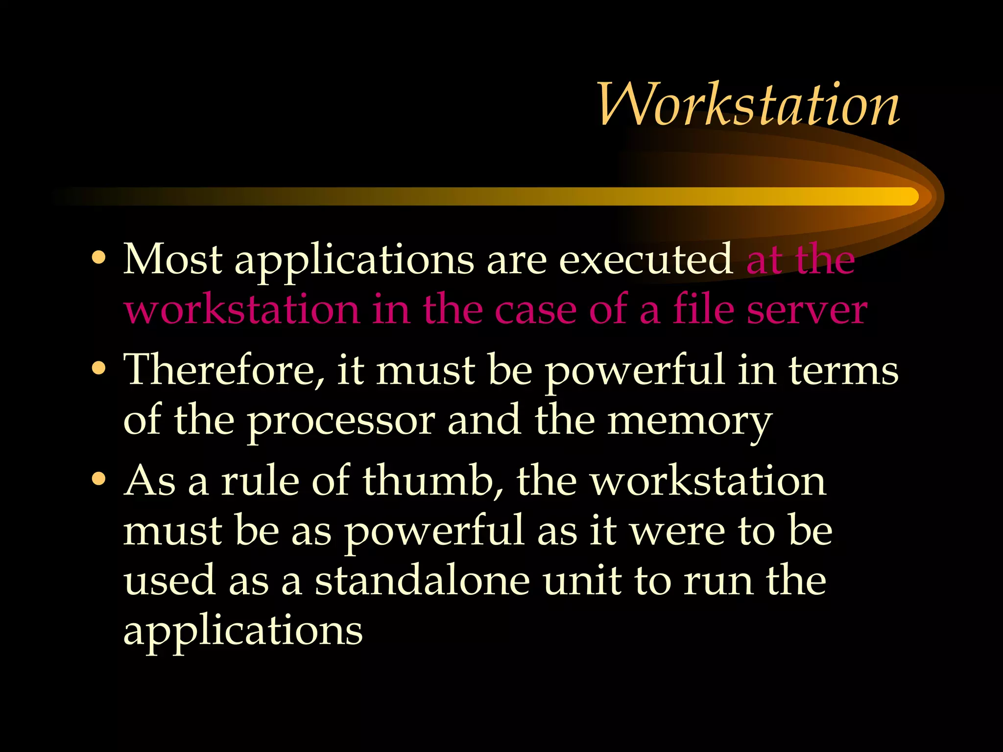 Workstation  Most applications are executed  at the workstation in the case of a file server Therefore, it must be powerful in terms of the processor and the memory As a rule of thumb, the workstation must be as powerful as it were to be used as a standalone unit to run the applications  