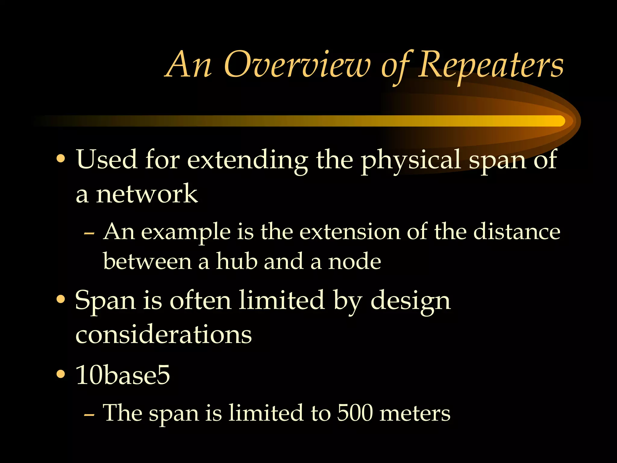 An Overview of Repeaters Used for extending the physical span of a network An example is the extension of the distance between a hub and a node Span is often limited by design considerations  10base5  The span is limited to 500 meters 