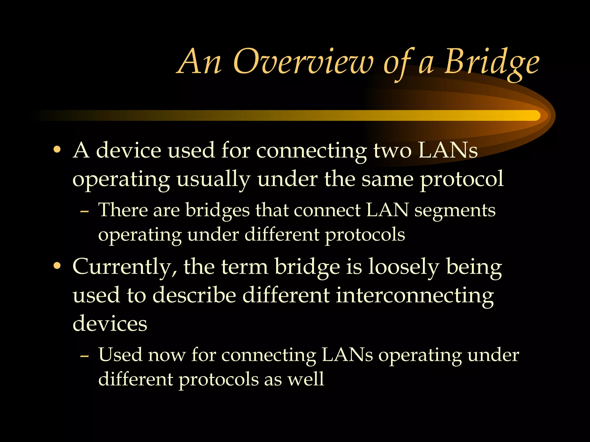 An Overview of a Bridge A device used for connecting two LANs operating usually under the same protocol There are bridges that connect LAN segments operating under different protocols Currently, the term bridge is loosely being used to describe different interconnecting devices Used now for connecting LANs operating under different protocols as well  