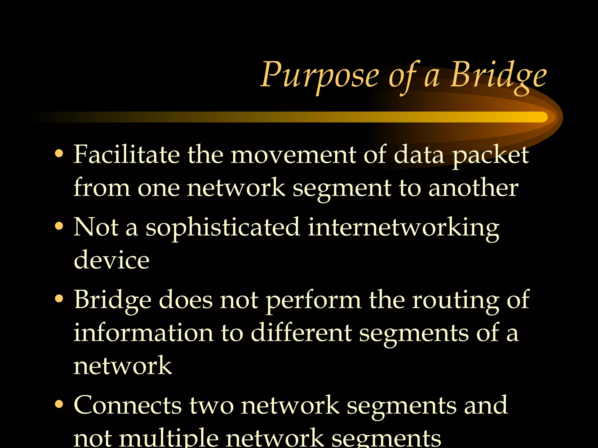 Purpose of a Bridge Facilitate the movement of data packet from one network segment to another Not a sophisticated internetworking device Bridge does not perform the routing of information to different segments of a network  Connects two network segments and not multiple network segments 