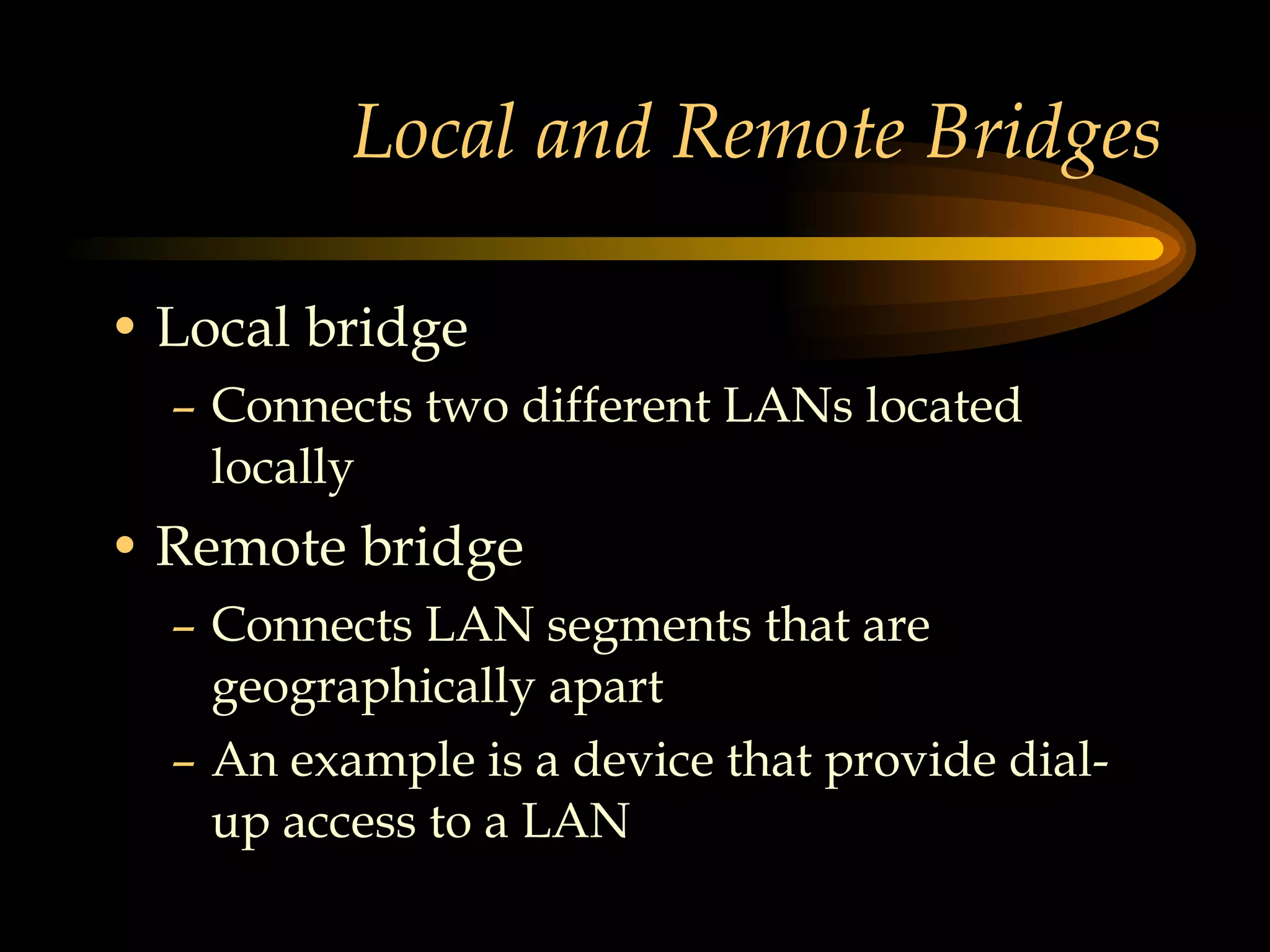 Local and Remote Bridges Local bridge Connects two different LANs located locally Remote bridge Connects LAN segments that are geographically apart An example is a device that provide dial-up access to a LAN 