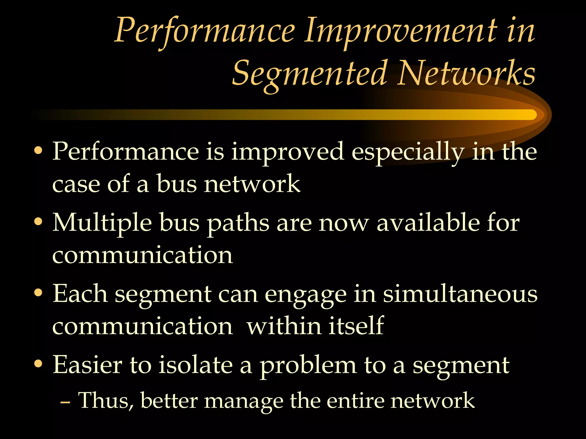 Performance Improvement in Segmented Networks Performance is improved especially in the case of a bus network Multiple bus paths are now available for communication Each segment can engage in simultaneous communication  within itself Easier to isolate a problem to a segment Thus, better manage the entire network 