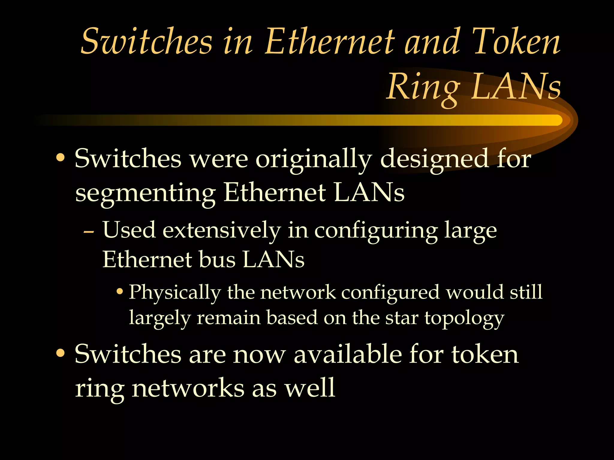 Switches in Ethernet and Token Ring LANs Switches were originally designed for segmenting Ethernet LANs Used extensively in configuring large Ethernet bus LANs Physically the network configured would still largely remain based on the star topology  Switches are now available for token ring networks as well 