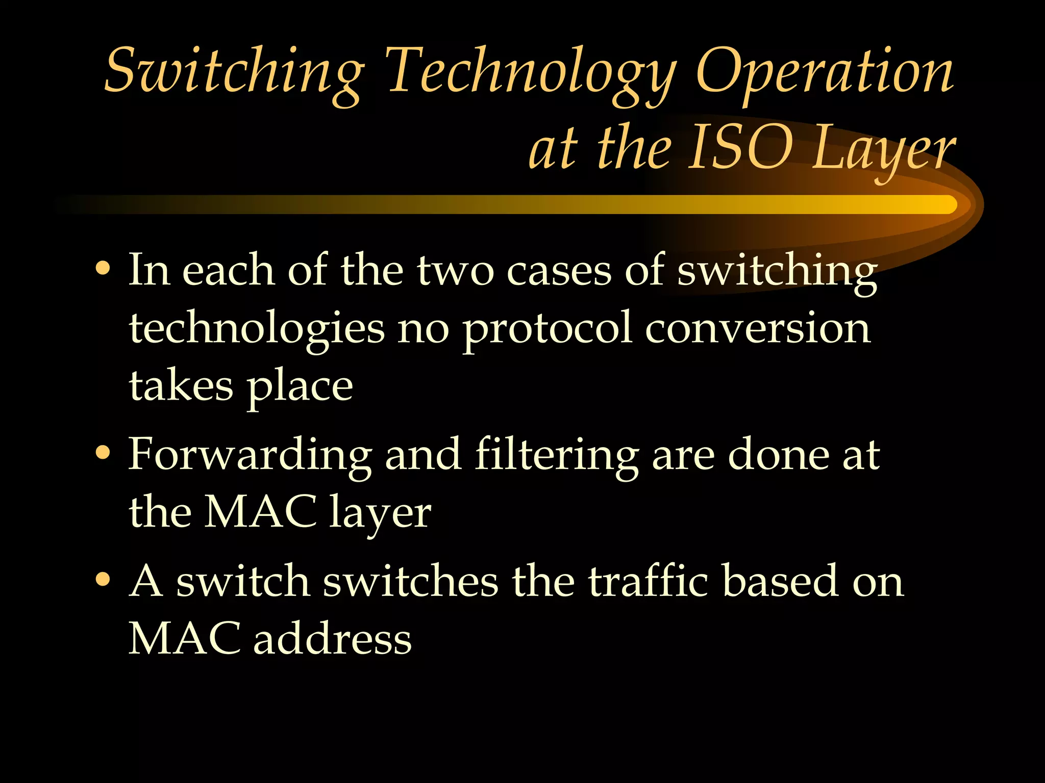 Switching Technology Operation at the ISO Layer In each of the two cases of switching technologies no protocol conversion takes place Forwarding and filtering are done at the MAC layer A switch switches the traffic based on MAC address  