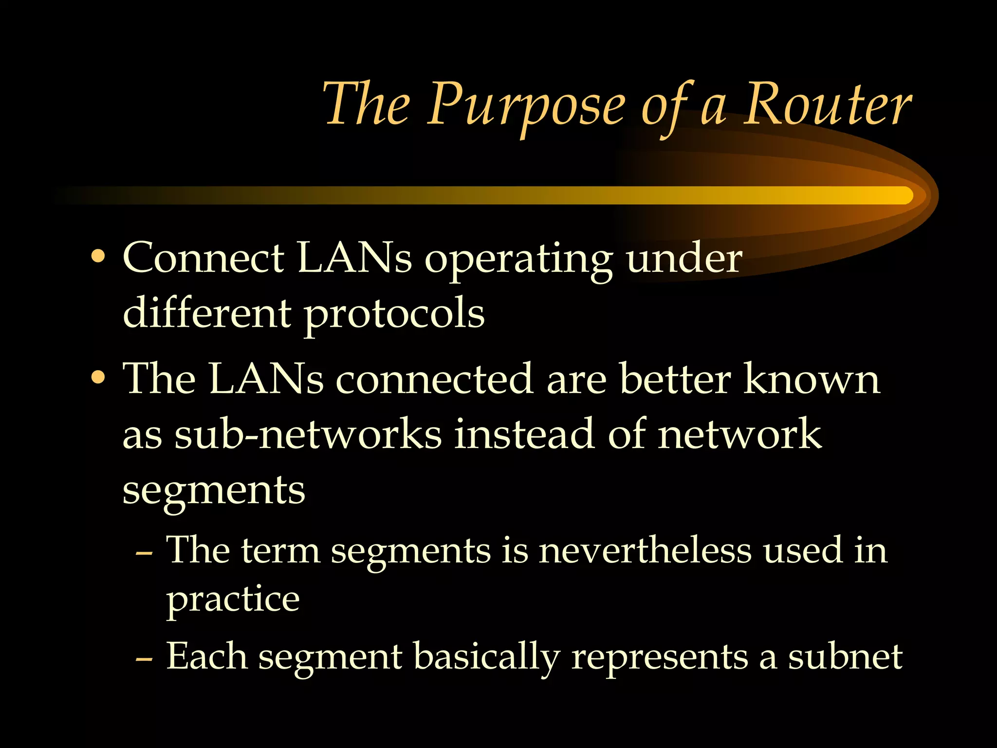 The Purpose of a Router Connect LANs operating under different protocols The LANs connected are better known as sub-networks instead of network segments The term segments is nevertheless used in practice Each segment basically represents a subnet 