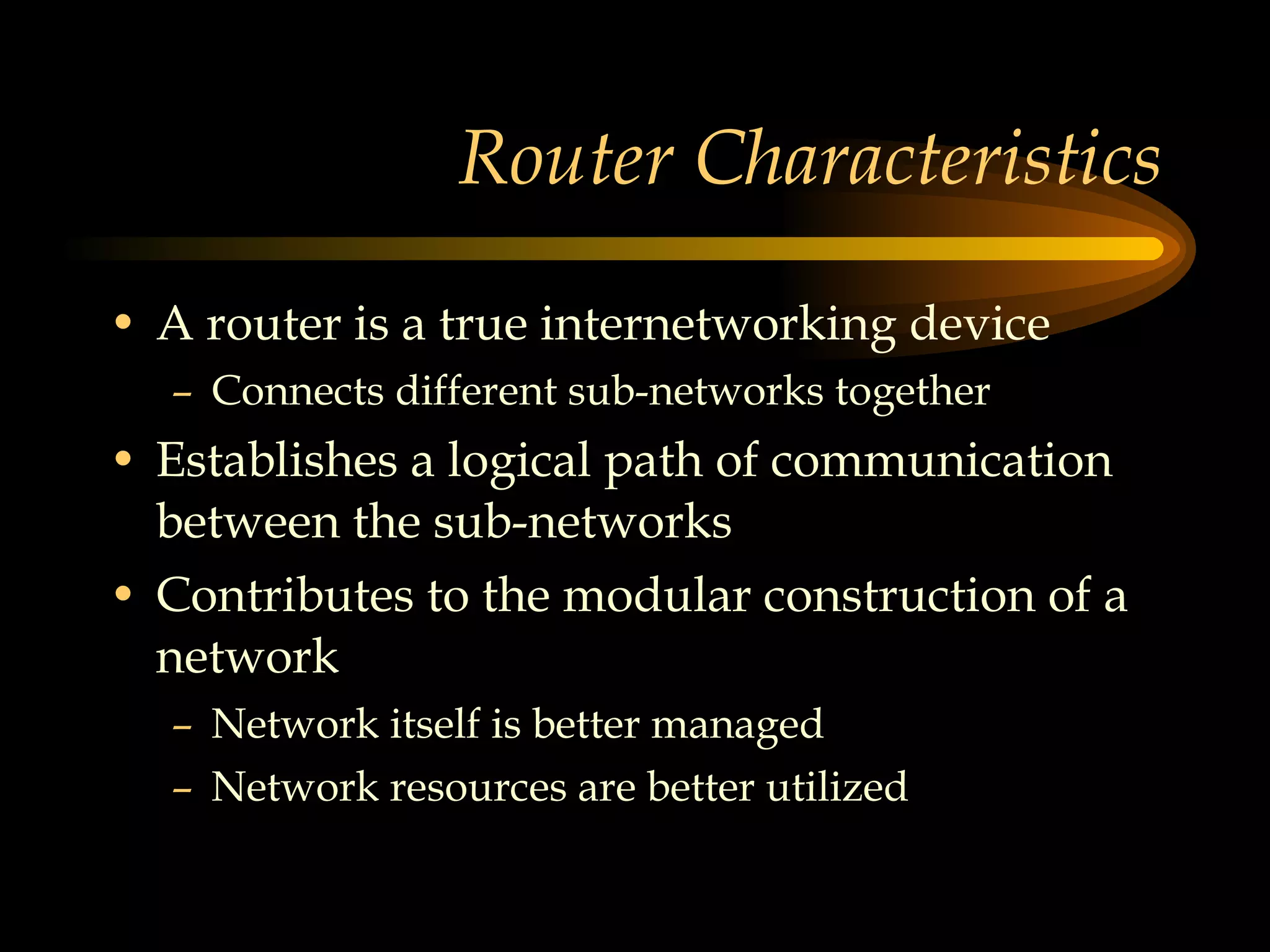 Router Characteristics A router is a true internetworking device Connects different sub-networks together Establishes a logical path of communication between the sub-networks Contributes to the modular construction of a network Network itself is better managed Network resources are better utilized 