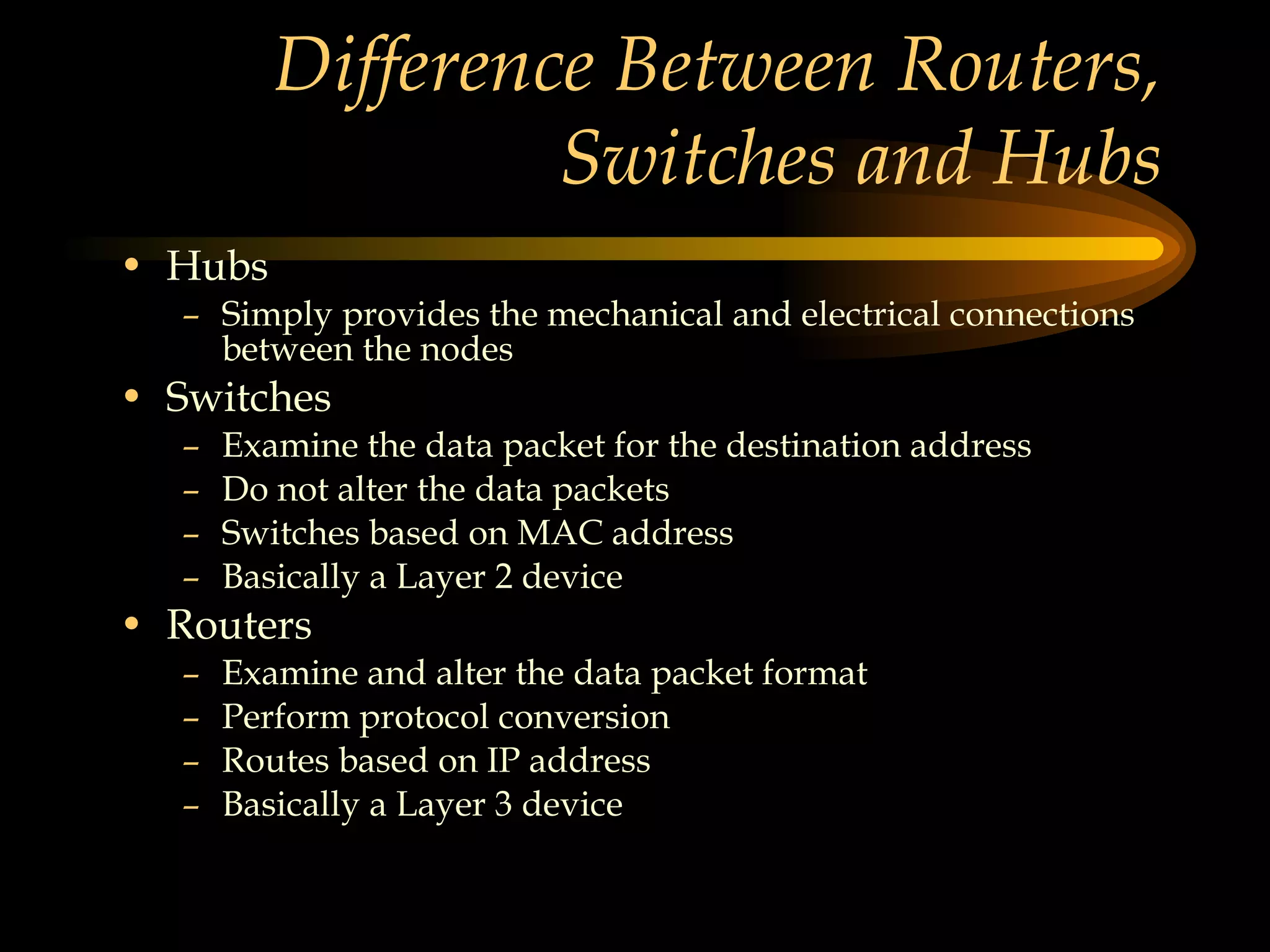 Difference Between Routers, Switches and Hubs Hubs Simply provides the mechanical and electrical connections between the nodes Switches Examine the data packet for the destination address Do not alter the data packets Switches based on MAC address Basically a Layer 2 device Routers Examine and alter the data packet format Perform protocol conversion Routes based on IP address Basically a Layer 3 device 