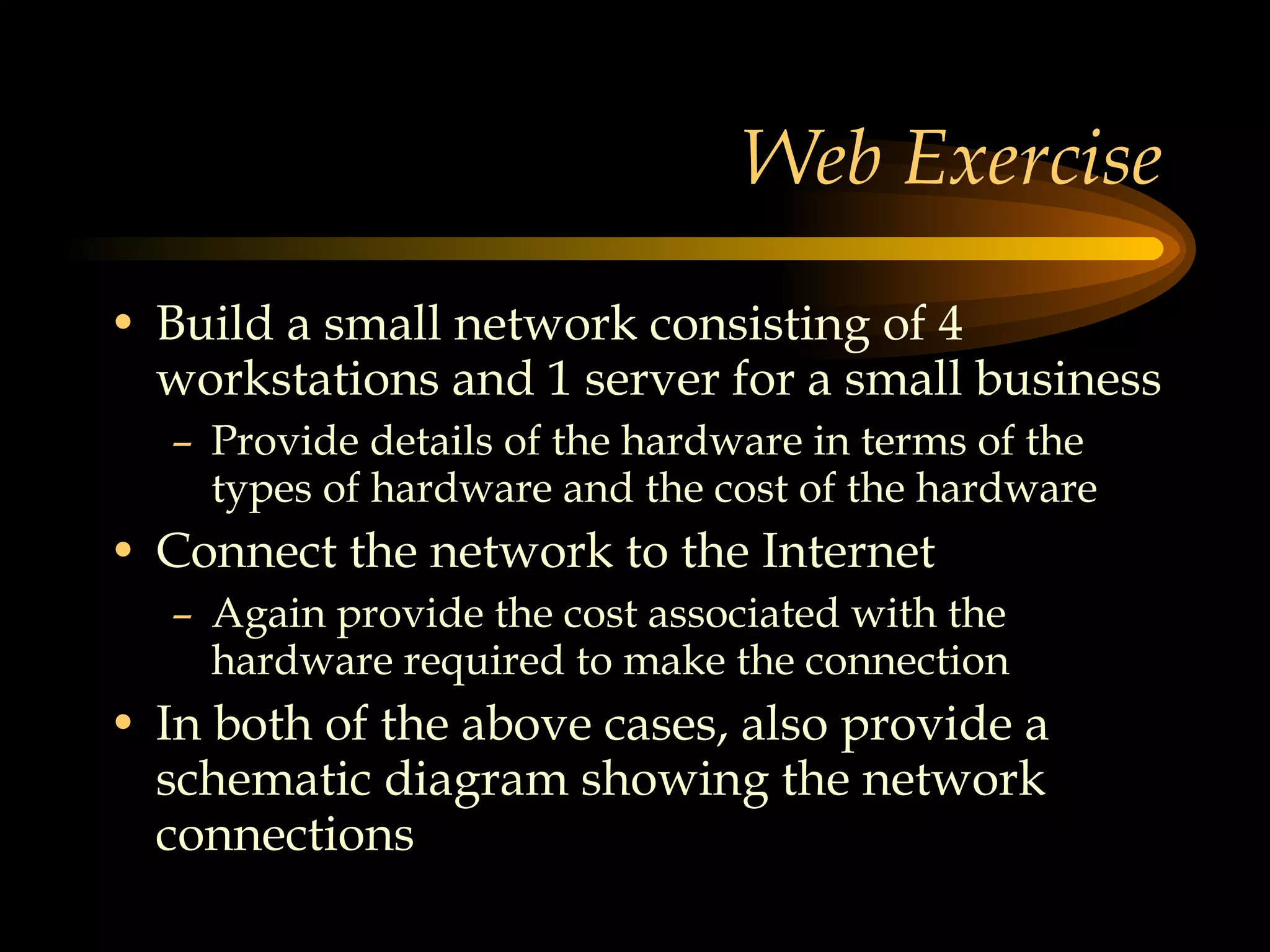 Web Exercise Build a small network consisting of 4 workstations and 1 server for a small business Provide details of the hardware in terms of the types of hardware and the cost of the hardware Connect the network to the Internet Again provide the cost associated with the hardware required to make the connection In both of the above cases, also provide a schematic diagram showing the network connections 