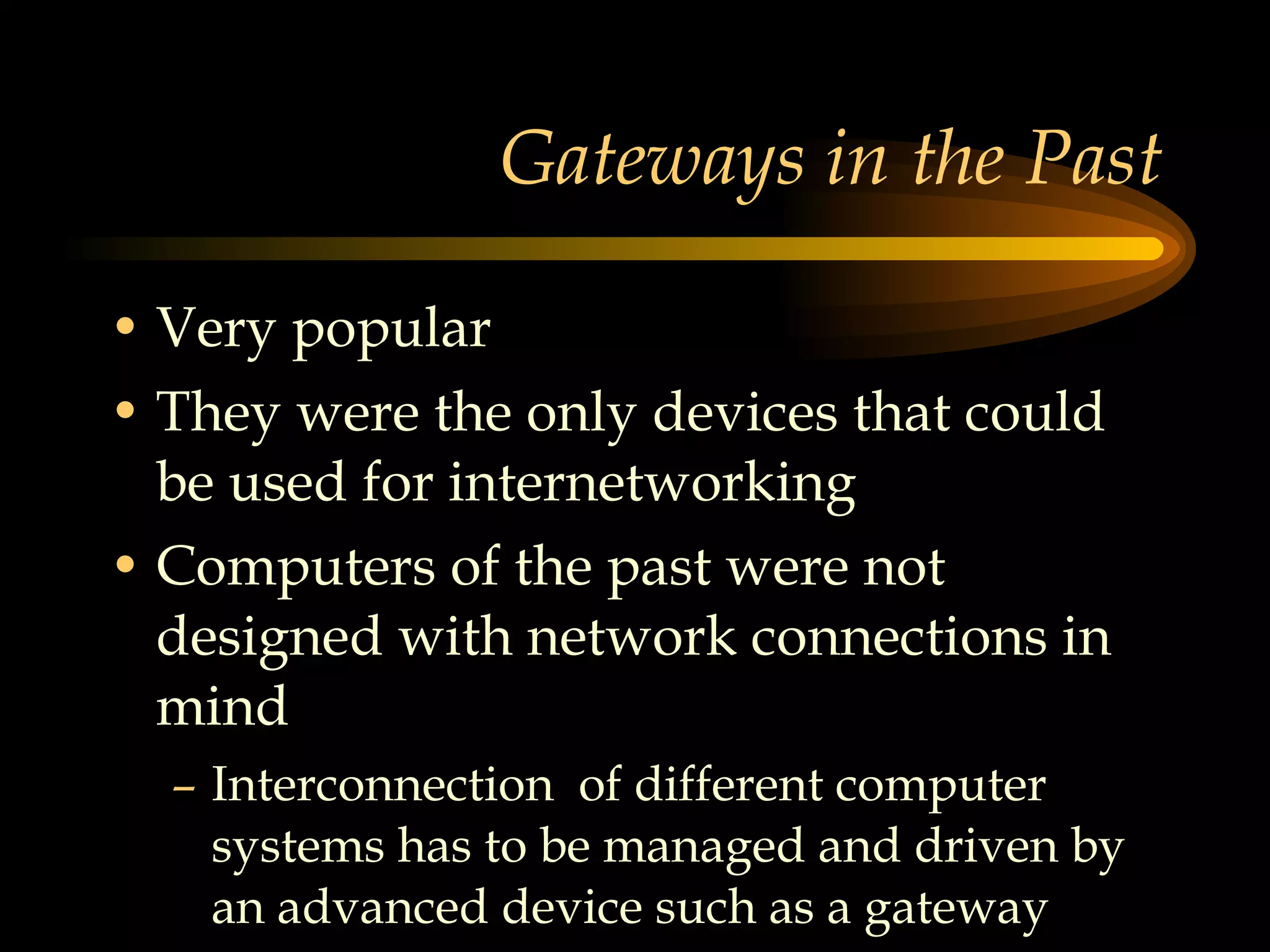 Gateways in the Past Very popular They were the only devices that could be used for internetworking Computers of the past were not designed with network connections in mind Interconnection  of different computer systems has to be managed and driven by an advanced device such as a gateway  