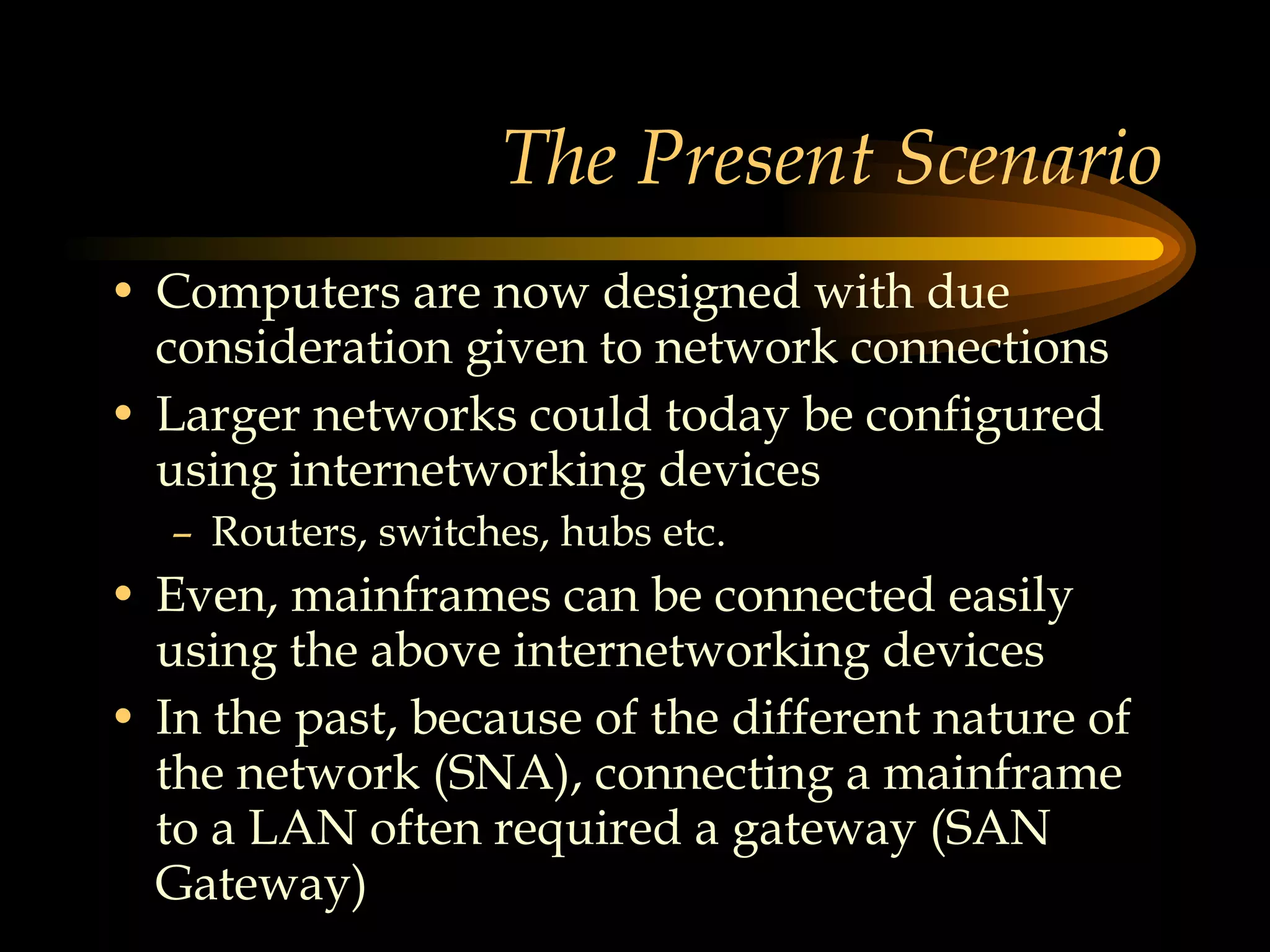 The Present Scenario Computers are now designed with due consideration given to network connections Larger networks could today be configured using internetworking devices  Routers, switches, hubs etc. Even, mainframes can be connected easily using the above internetworking devices In the past, because of the different nature of the network (SNA), connecting a mainframe to a LAN often required a gateway (SAN Gateway) 