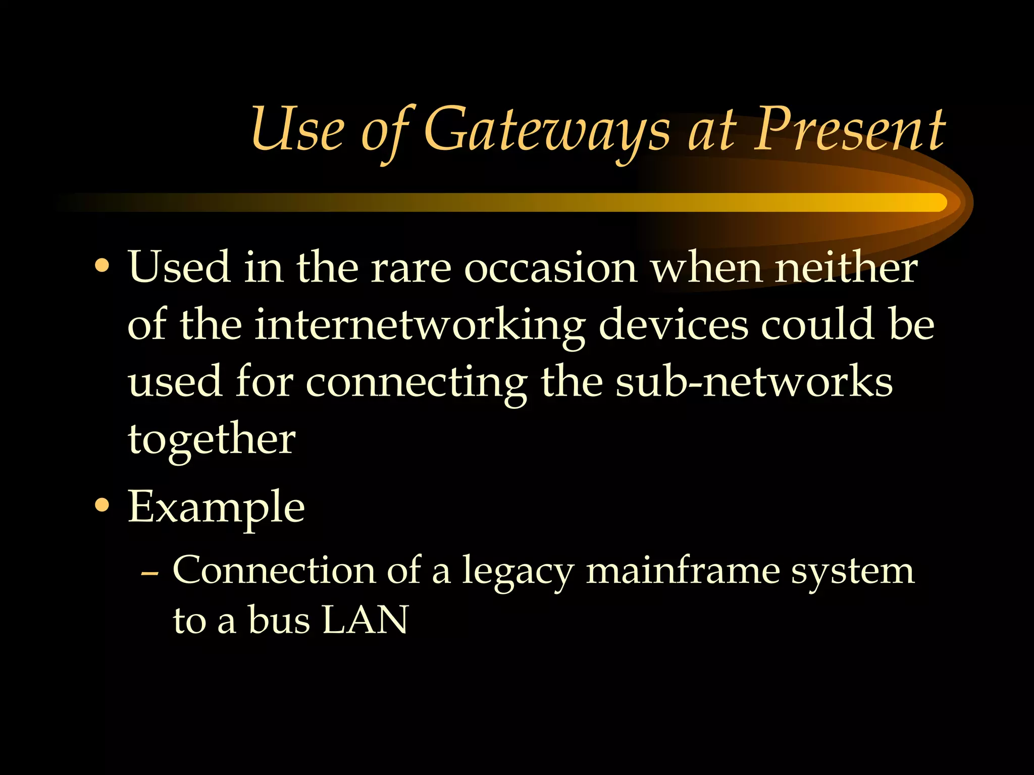 Use of Gateways at Present Used in the rare occasion when neither of the internetworking devices could be used for connecting the sub-networks together Example Connection of a legacy mainframe system to a bus LAN 
