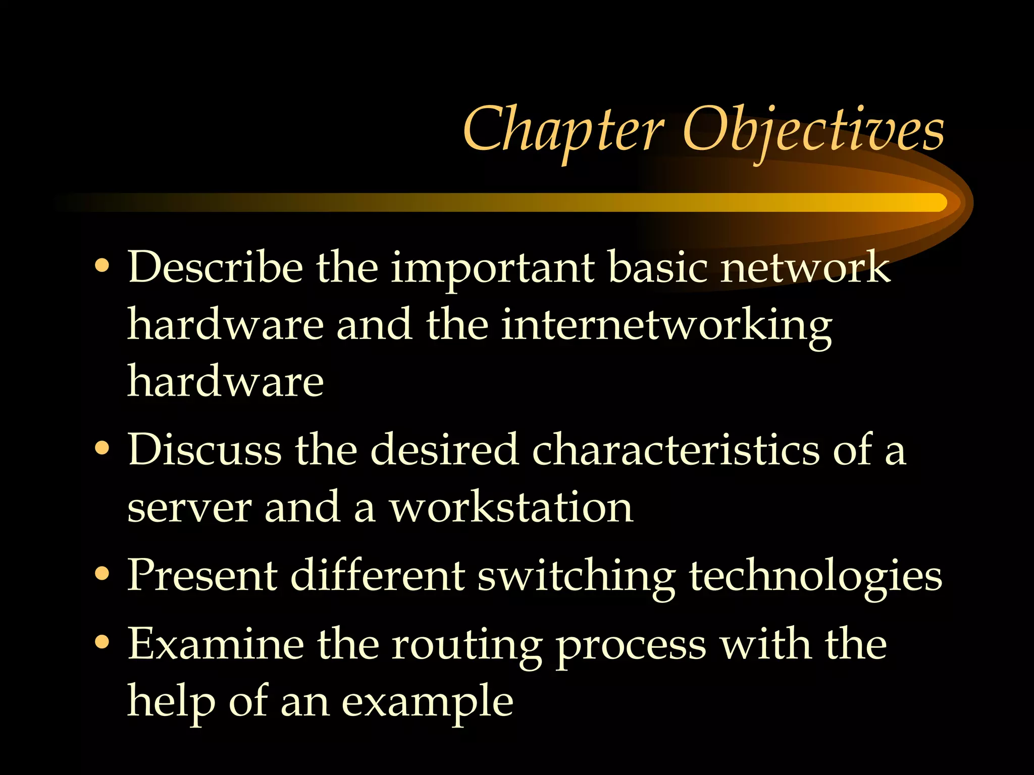 Chapter Objectives Describe the important basic network hardware and the internetworking hardware Discuss the desired characteristics of a server and a workstation  Present different switching technologies Examine the routing process with the help of an example 