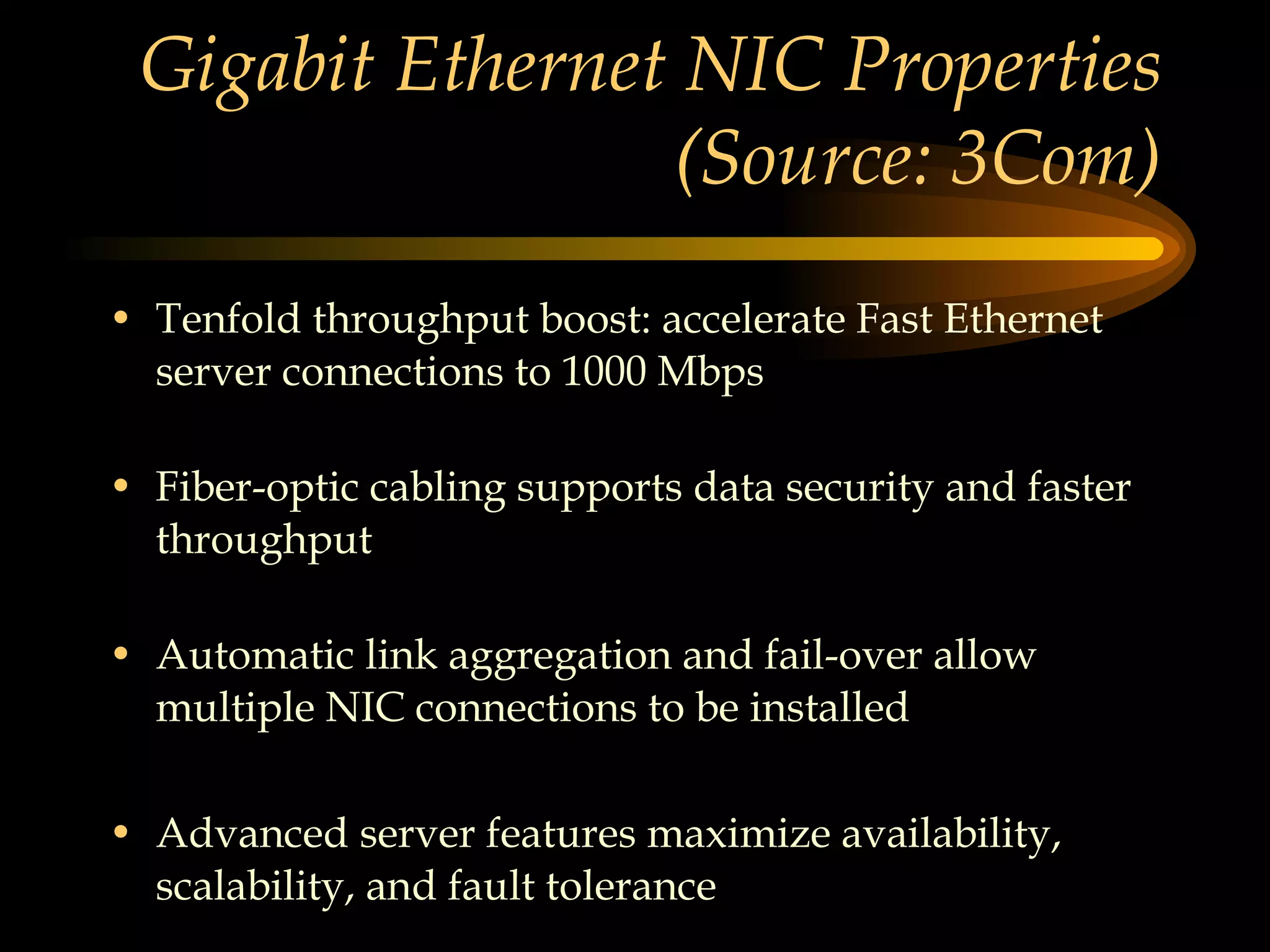 Gigabit Ethernet NIC Properties (Source: 3Com) Tenfold throughput boost: accelerate Fast Ethernet server connections to 1000 Mbps Fiber-optic cabling supports data security and faster throughput Automatic link aggregation and fail-over allow multiple NIC connections to be installed  Advanced server features maximize availability, scalability, and fault tolerance 