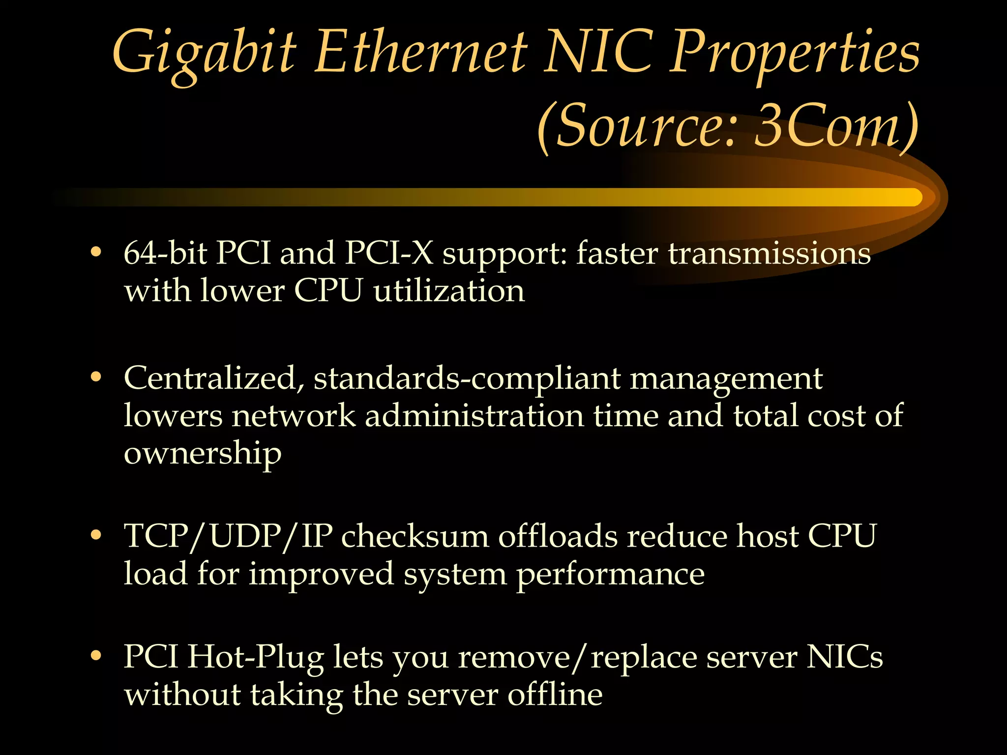 Gigabit Ethernet NIC Properties (Source: 3Com) 64-bit PCI and PCI-X support: faster transmissions with lower CPU utilization Centralized, standards-compliant management lowers network administration time and total cost of ownership TCP/UDP/IP checksum offloads reduce host CPU load for improved system performance PCI Hot-Plug lets you remove/replace server NICs without taking the server offline 