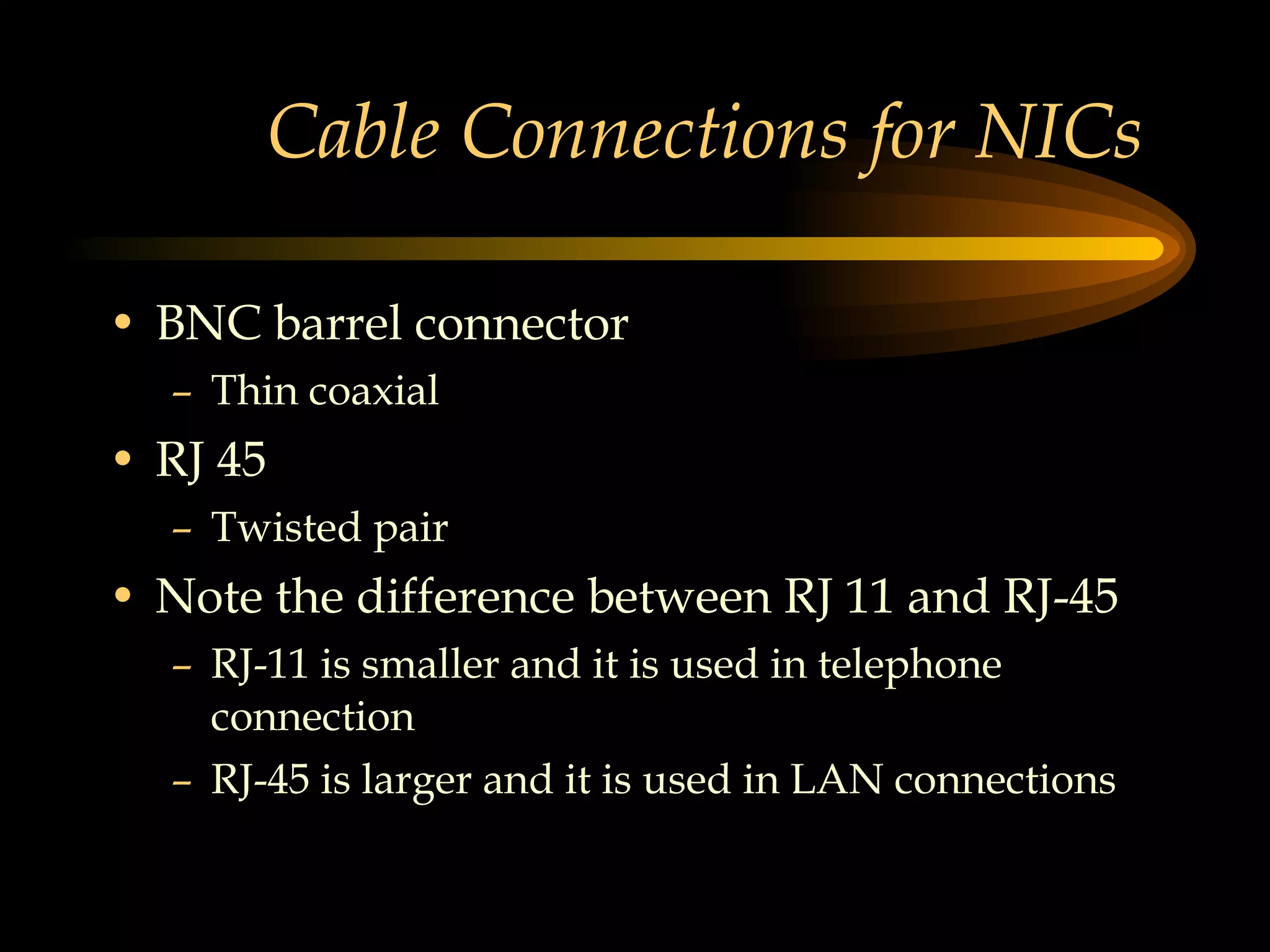 Cable Connections for NICs  BNC barrel connector Thin coaxial RJ 45 Twisted pair Note the difference between RJ 11 and RJ-45 RJ-11 is smaller and it is used in telephone connection RJ-45 is larger and it is used in LAN connections 