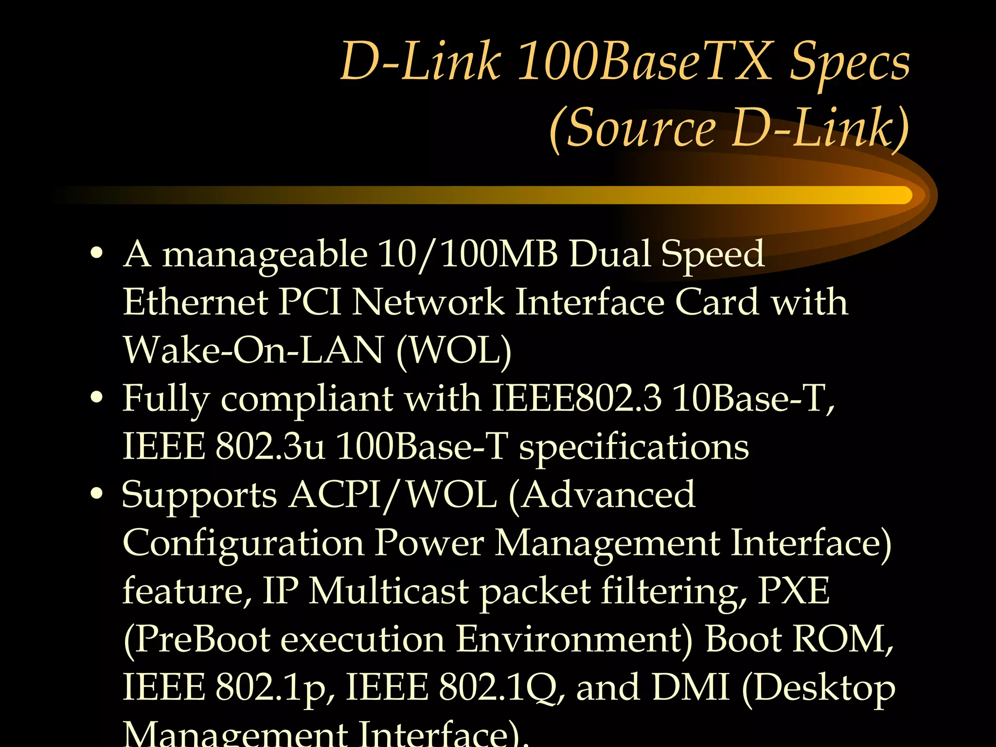 D-Link 100BaseTX Specs (Source D-Link) A manageable 10/100MB Dual Speed Ethernet PCI Network Interface Card with Wake-On-LAN (WOL) Fully compliant with IEEE802.3 10Base-T, IEEE 802.3u 100Base-T specifications Supports ACPI/WOL (Advanced Configuration Power Management Interface) feature, IP Multicast packet filtering, PXE (PreBoot execution Environment) Boot ROM, IEEE 802.1p, IEEE 802.1Q, and DMI (Desktop Management Interface). 