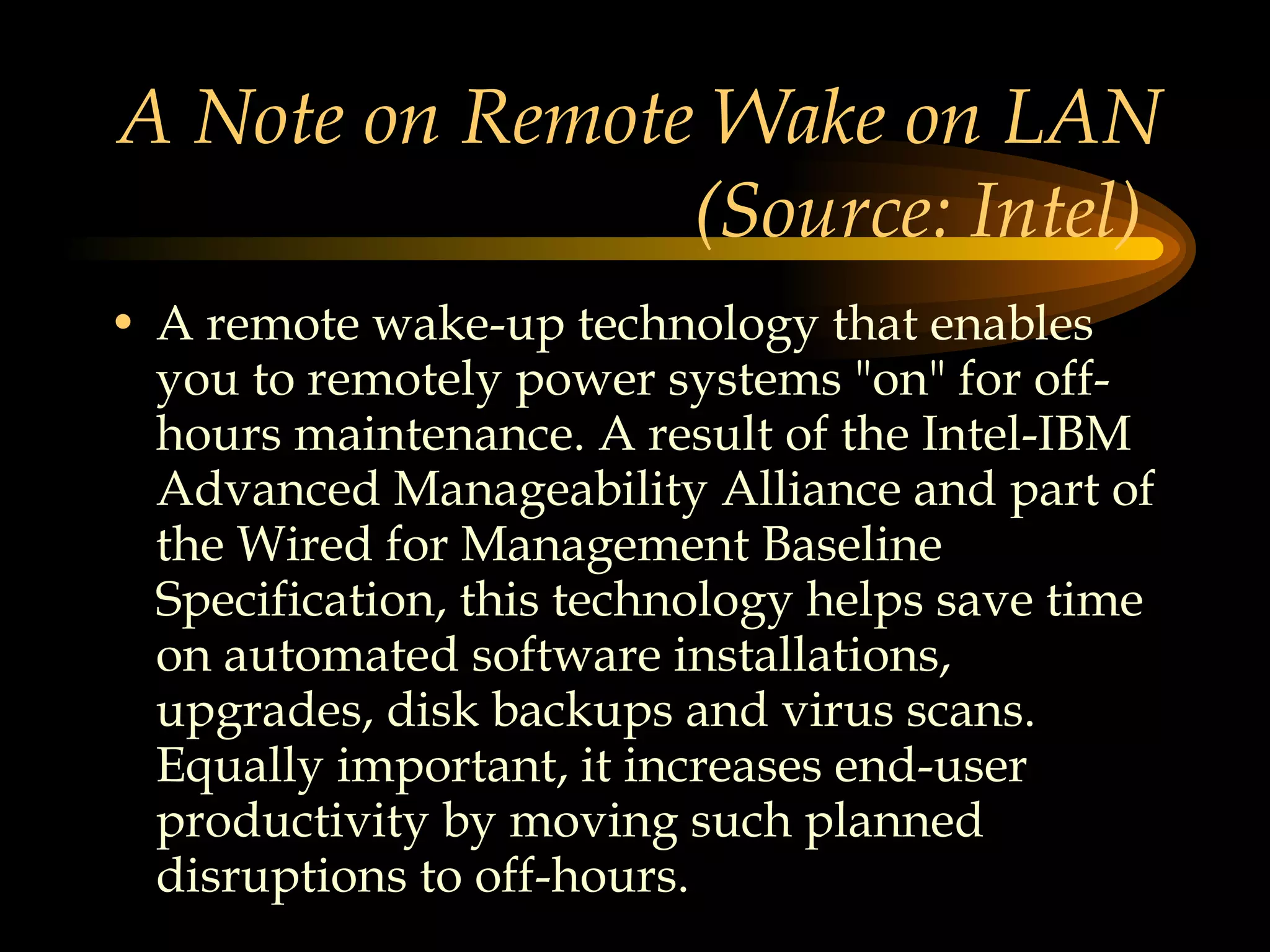 A Note on Remote Wake on LAN (Source: Intel)  A remote wake-up technology that enables you to remotely power systems &quot;on&quot; for off-hours maintenance. A result of the Intel-IBM Advanced Manageability Alliance and part of the Wired for Management Baseline Specification, this technology helps save time on automated software installations, upgrades, disk backups and virus scans. Equally important, it increases end-user productivity by moving such planned disruptions to off-hours.  