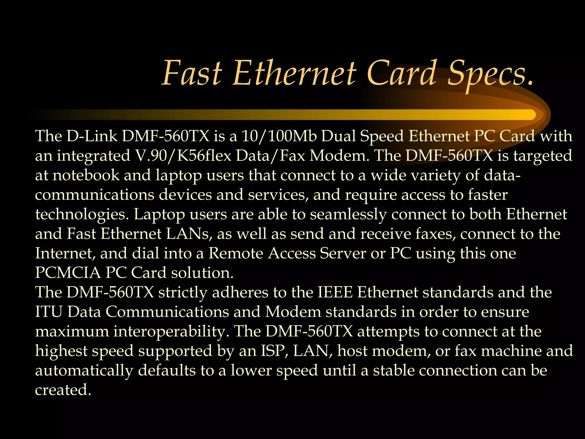 Fast Ethernet Card Specs. The D-Link DMF-560TX is a 10/100Mb Dual Speed Ethernet PC Card with an integrated V.90/K56flex Data/Fax Modem. The DMF-560TX is targeted at notebook and laptop users that connect to a wide variety of data-communications devices and services, and require access to faster technologies. Laptop users are able to seamlessly connect to both Ethernet and Fast Ethernet LANs, as well as send and receive faxes, connect to the Internet, and dial into a Remote Access Server or PC using this one PCMCIA PC Card solution.  The DMF-560TX strictly adheres to the IEEE Ethernet standards and the ITU Data Communications and Modem standards in order to ensure maximum interoperability. The DMF-560TX attempts to connect at the highest speed supported by an ISP, LAN, host modem, or fax machine and automatically defaults to a lower speed until a stable connection can be created.  