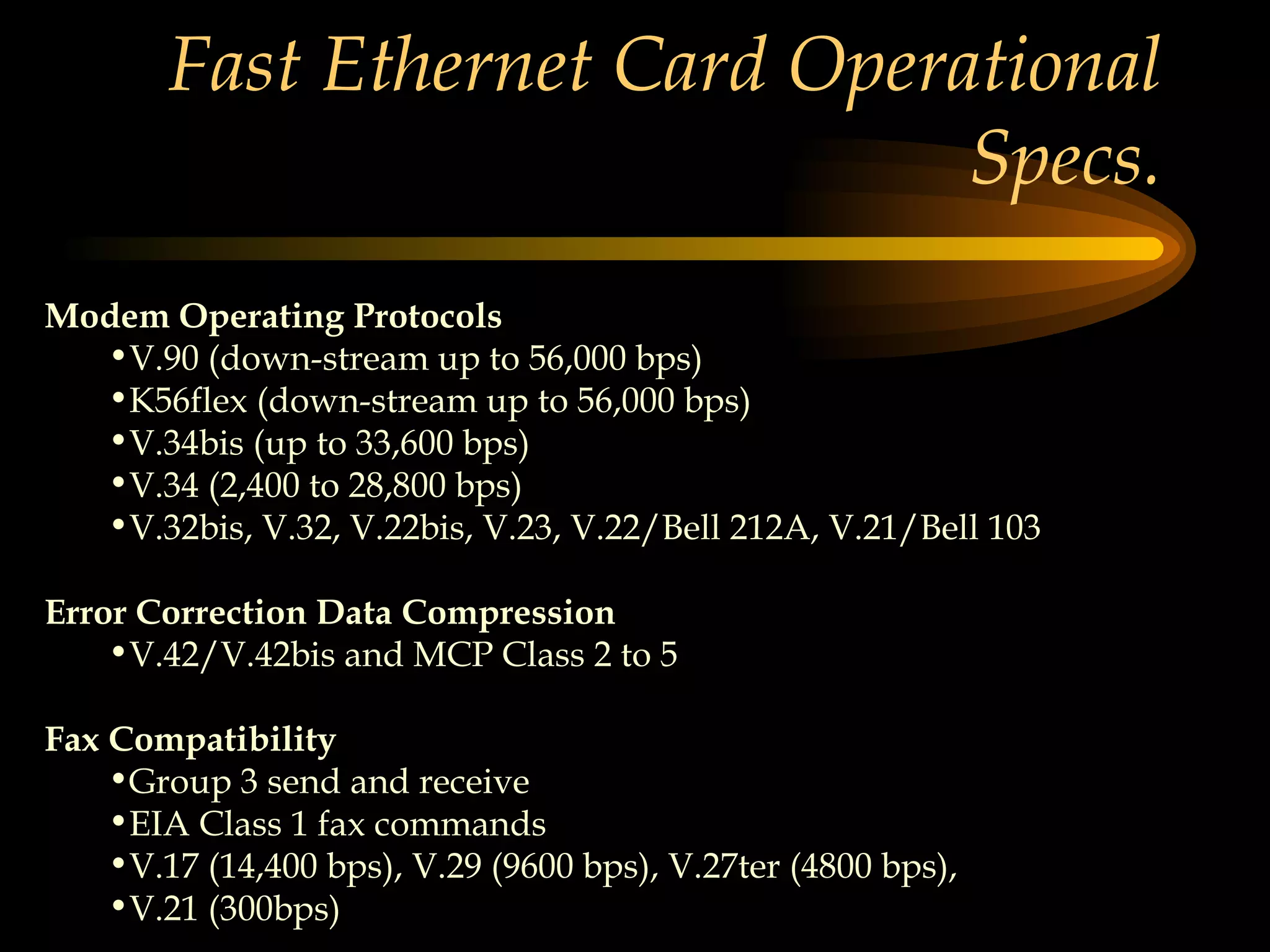 Fast Ethernet Card Operational Specs. Modem Operating Protocols   V.90 (down-stream up to 56,000 bps)  K56flex (down-stream up to 56,000 bps)  V.34bis (up to 33,600 bps)  V.34 (2,400 to 28,800 bps)  V.32bis, V.32, V.22bis, V.23, V.22/Bell 212A, V.21/Bell 103 Error Correction Data Compression   V.42/V.42bis and MCP Class 2 to 5 Fax Compatibility   Group 3 send and receive  EIA Class 1 fax commands  V.17 (14,400 bps), V.29 (9600 bps), V.27ter (4800 bps),  V.21 (300bps) 