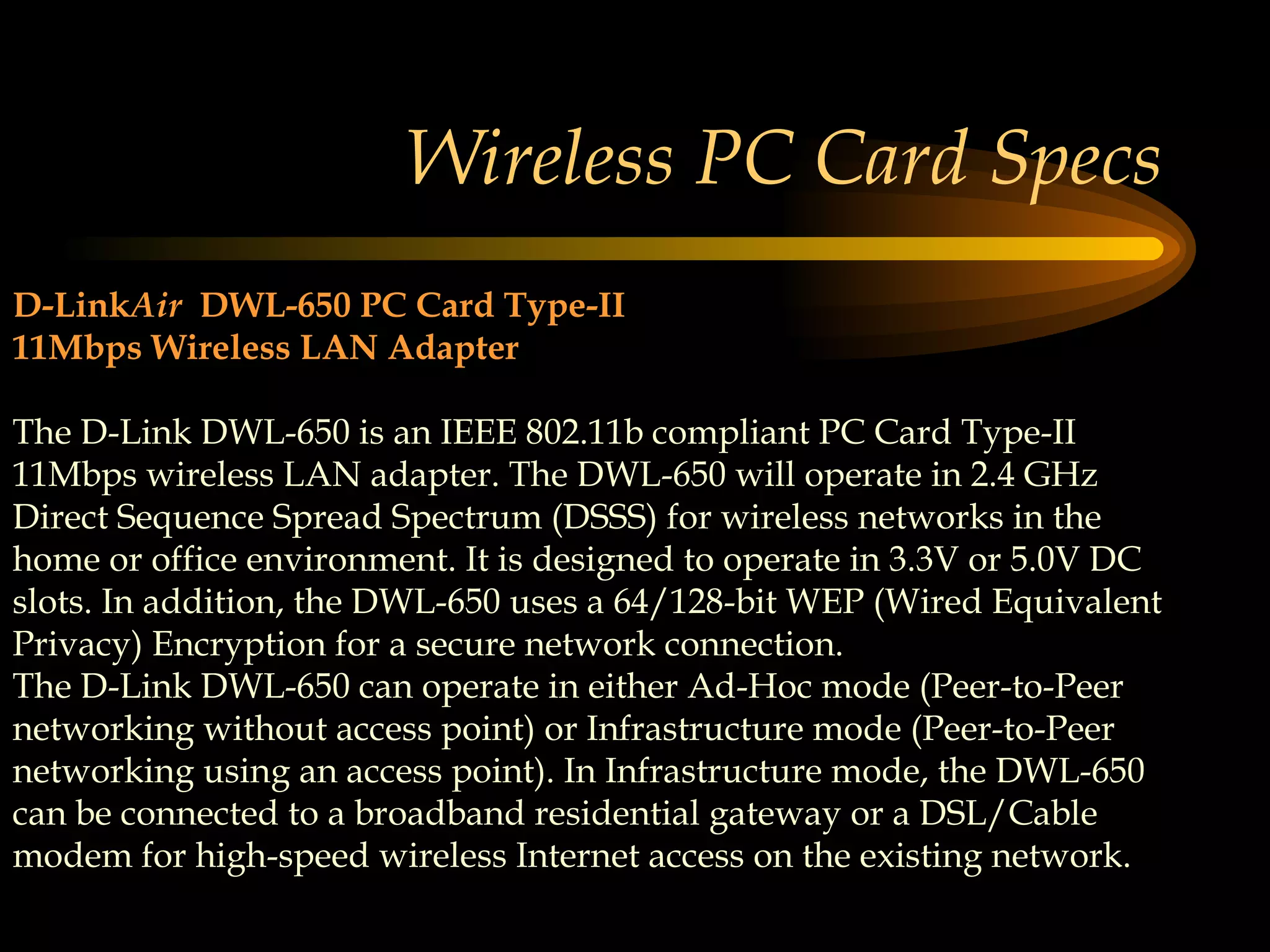 Wireless PC Card Specs D-Link Air   DWL-650 PC Card Type-II 11Mbps Wireless LAN Adapter The D-Link DWL-650 is an IEEE 802.11b compliant PC Card Type-II 11Mbps wireless LAN adapter. The DWL-650 will operate in 2.4 GHz Direct Sequence Spread Spectrum (DSSS) for wireless networks in the home or office environment. It is designed to operate in 3.3V or 5.0V DC slots. In addition, the DWL-650 uses a 64/128-bit WEP (Wired Equivalent Privacy) Encryption for a secure network connection.  The D-Link DWL-650 can operate in either Ad-Hoc mode (Peer-to-Peer networking without access point) or Infrastructure mode (Peer-to-Peer networking using an access point). In Infrastructure mode, the DWL-650 can be connected to a broadband residential gateway or a DSL/Cable modem for high-speed wireless Internet access on the existing network.  