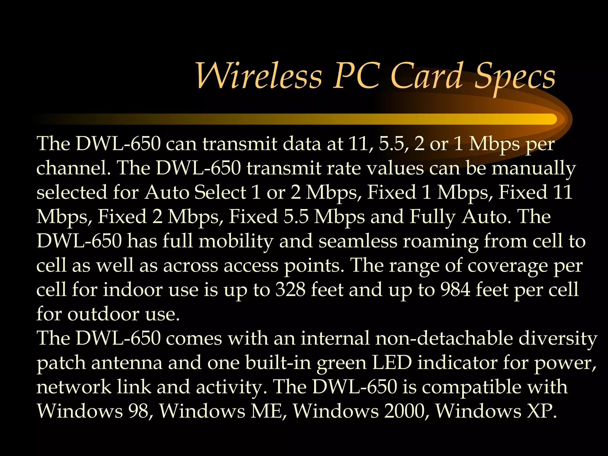 Wireless PC Card Specs The DWL-650 can transmit data at 11, 5.5, 2 or 1 Mbps per channel. The DWL-650 transmit rate values can be manually selected for Auto Select 1 or 2 Mbps, Fixed 1 Mbps, Fixed 11 Mbps, Fixed 2 Mbps, Fixed 5.5 Mbps and Fully Auto. The DWL-650 has full mobility and seamless roaming from cell to cell as well as across access points. The range of coverage per cell for indoor use is up to 328 feet and up to 984 feet per cell for outdoor use.  The DWL-650 comes with an internal non-detachable diversity patch antenna and one built-in green LED indicator for power, network link and activity. The DWL-650 is compatible with Windows 98, Windows ME, Windows 2000, Windows XP.  