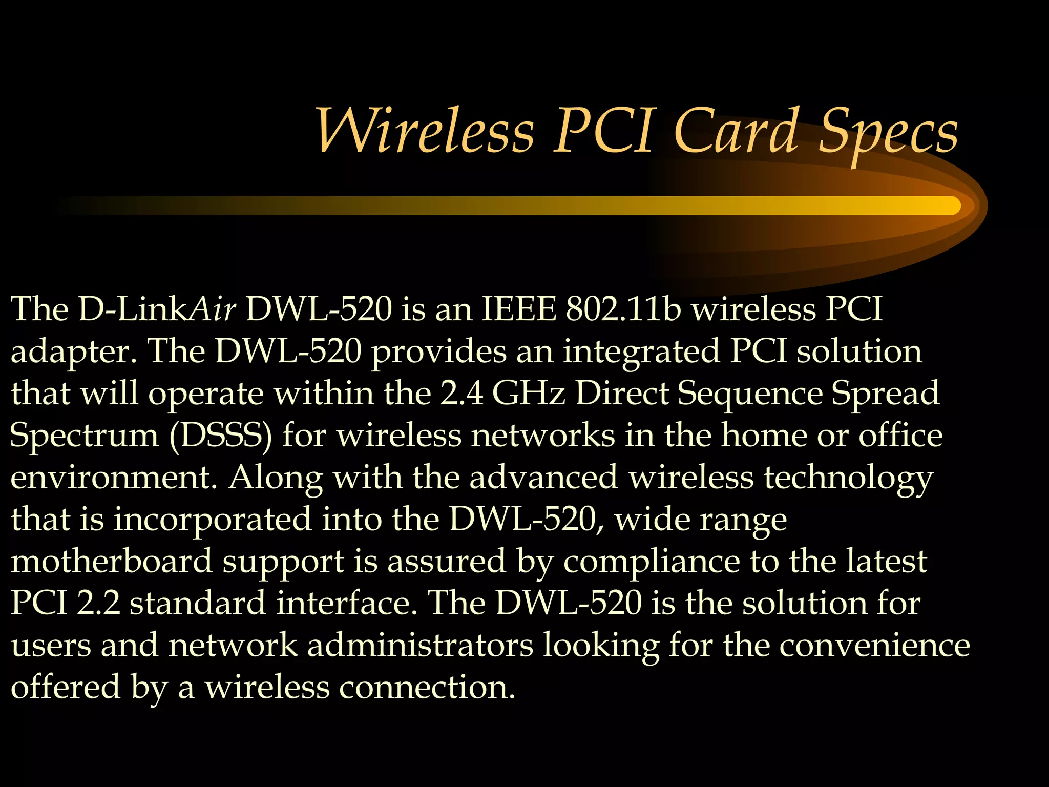 Wireless PCI Card Specs The D-Link Air  DWL-520 is an IEEE 802.11b wireless PCI adapter. The DWL-520 provides an integrated PCI solution that will operate within the 2.4 GHz Direct Sequence Spread Spectrum (DSSS) for wireless networks in the home or office environment. Along with the advanced wireless technology that is incorporated into the DWL-520, wide range motherboard support is assured by compliance to the latest PCI 2.2 standard interface. The DWL-520 is the solution for users and network administrators looking for the convenience offered by a wireless connection.  