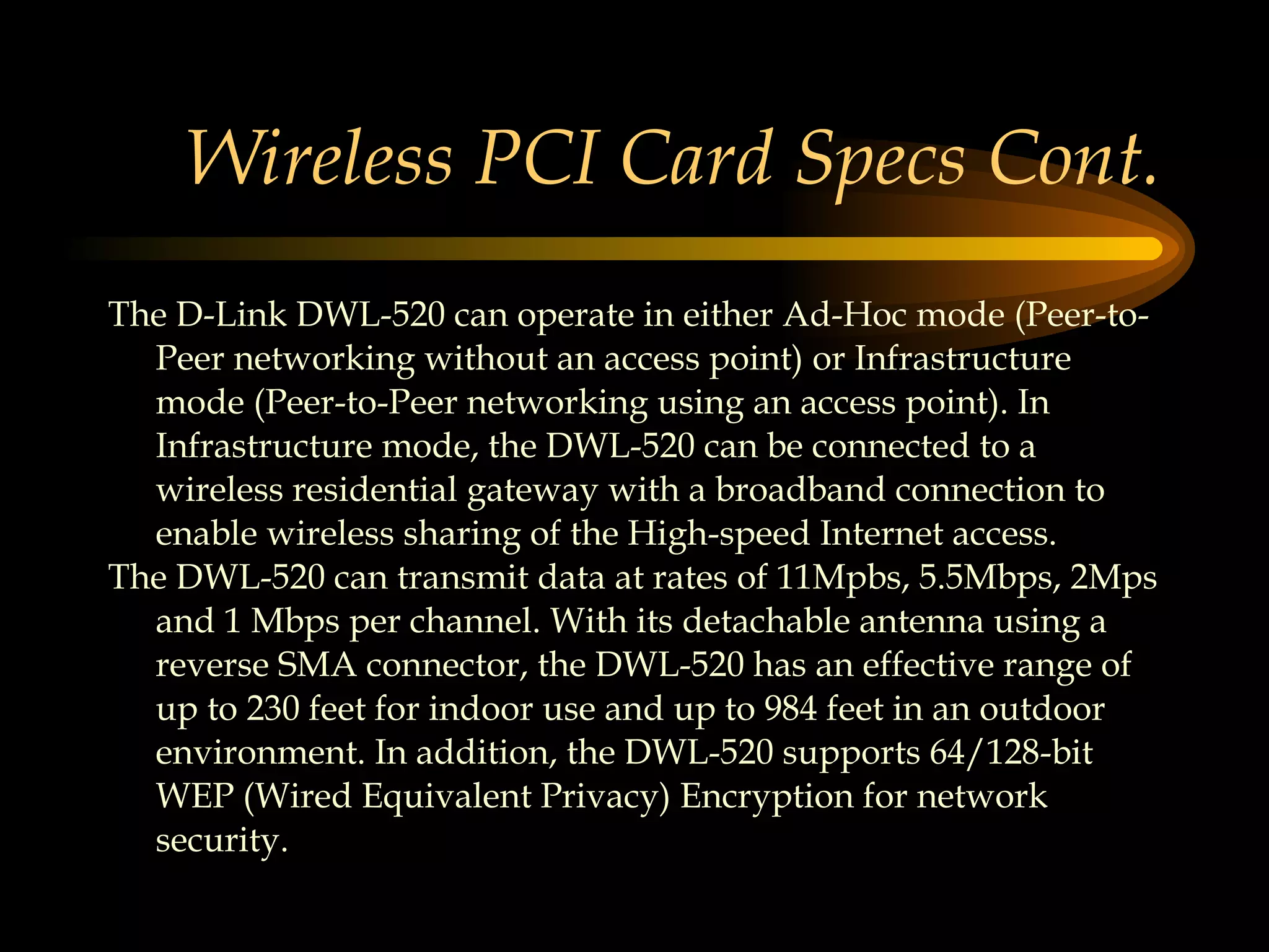 Wireless PCI Card Specs Cont. The D-Link DWL-520 can operate in either Ad-Hoc mode (Peer-to-Peer networking without an access point) or Infrastructure mode (Peer-to-Peer networking using an access point). In Infrastructure mode, the DWL-520 can be connected to a wireless residential gateway with a broadband connection to enable wireless sharing of the High-speed Internet access.  The DWL-520 can transmit data at rates of 11Mpbs, 5.5Mbps, 2Mps and 1 Mbps per channel. With its detachable antenna using a reverse SMA connector, the DWL-520 has an effective range of up to 230 feet for indoor use and up to 984 feet in an outdoor environment. In addition, the DWL-520 supports 64/128-bit WEP (Wired Equivalent Privacy) Encryption for network security.  